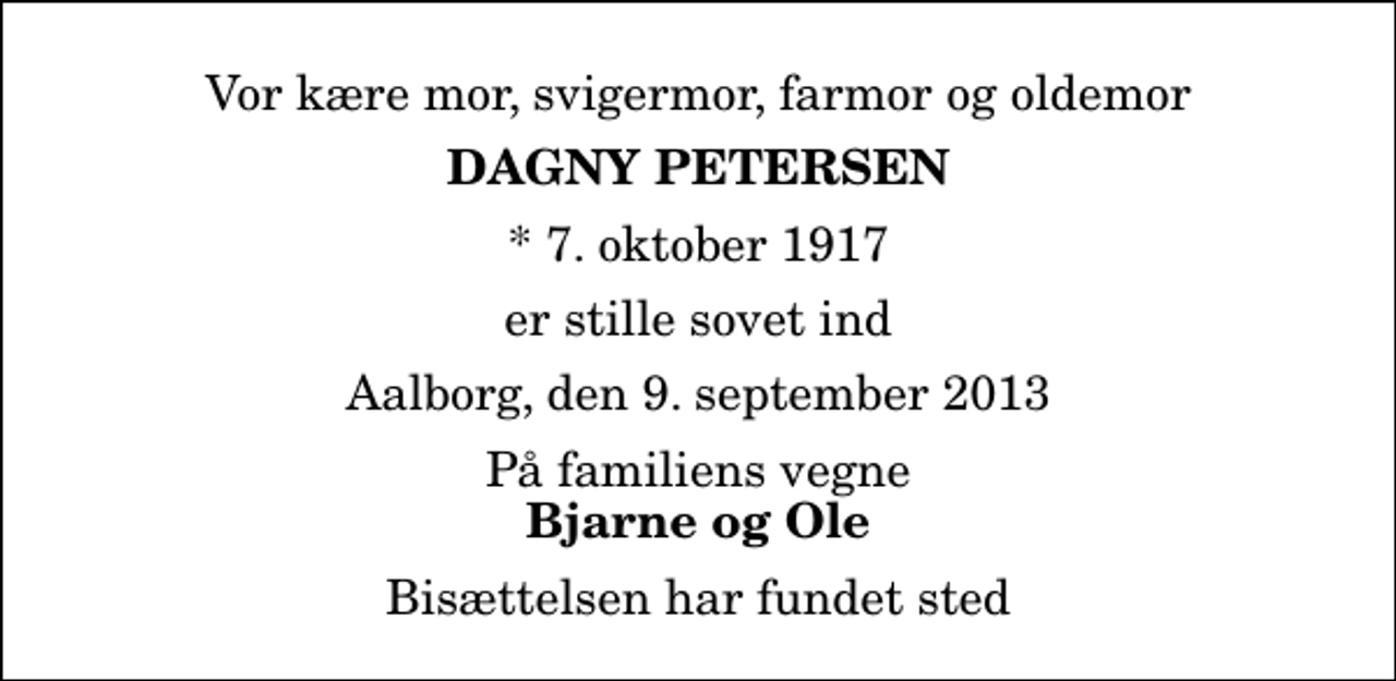 <p>Vor kære mor, svigermor, farmor og oldemor<br />Dagny Petersen<br />* 7. oktober 1917<br />er stille sovet ind<br />Aalborg, den 9. september 2013<br />På familiens vegne<br />Bjarne og Ole<br />Bisættelsen har fundet sted</p>