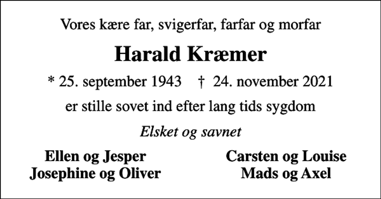 <p>Vores kære far, svigerfar, farfar og morfar<br />Harald Kræmer<br />* 25. september 1943 ✝ 24. november 2021<br />er stille sovet ind efter lang tids sygdom<br />Elsket og savnet<br />Ellen og Jesper<br />Carsten og Louise<br />Josephine og Oliver<br />Mads og Axel</p>