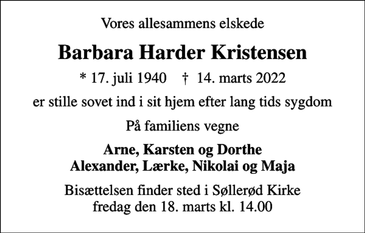 <p>Vores allesammens elskede<br />Barbara Harder Kristensen<br />* 17. juli 1940 ✝ 14. marts 2022<br />er stille sovet ind i sit hjem efter lang tids sygdom<br />På familiens vegne<br />Arne, Karsten og Dorthe Alexander, Lærke, Nikolai og Maja<br />Bisættelsen finder sted i Søllerød Kirke fredag den 18. marts kl. 14.00</p>