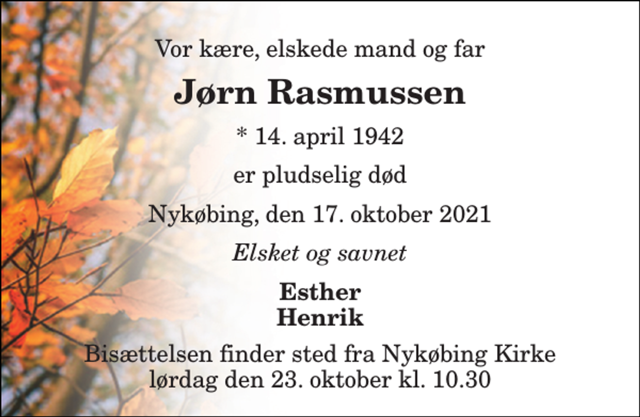 <p>Vor kære, elskede mand og far<br />Jørn Rasmussen<br />*​ 14. april 1942<br />er pludselig død<br />Nykøbing, den 17. oktober 2021<br />Elsket og savnet<br />Esther Henrik<br />Bisættelsen​ finder sted fra Nykøbing Kirke​ lørdag den 23. oktober​ kl. 10.30</p>