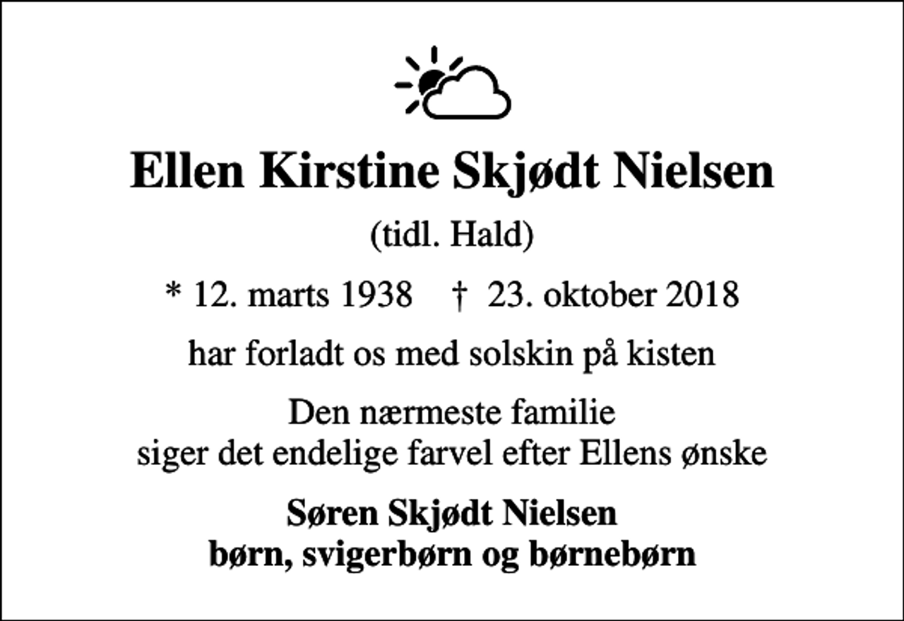 <p>Ellen Kirstine Skjødt Nielsen<br />(tidl. Hald)<br />* 12. marts 1938 ✝ 23. oktober 2018<br />har forladt os med solskin på kisten<br />Den nærmeste familie siger det endelige farvel efter Ellens ønske<br />Søren Skjødt Nielsen børn, svigerbørn og børnebørn</p>