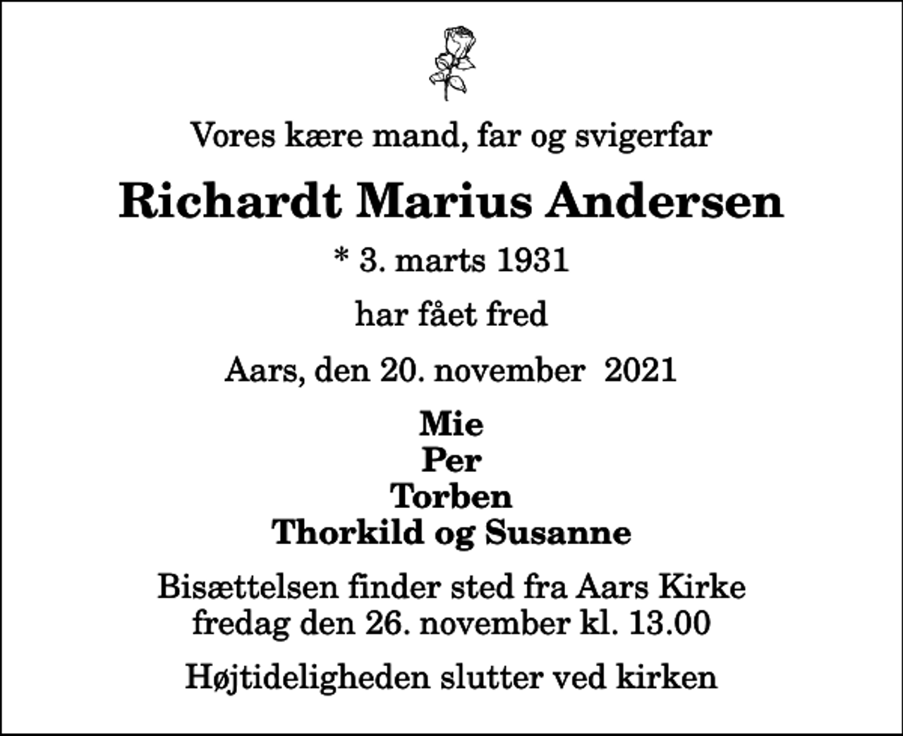 <p>Vores kære mand, far og svigerfar<br />Richardt Marius Andersen<br />* 3. marts 1931<br />har fået fred<br />Aars, den 20. november 2021<br />Mie Per Torben Thorkild og Susanne<br />Bisættelsen finder sted fra Aars Kirke fredag den 26. november kl. 13.00 Højtideligheden slutter ved kirken</p>