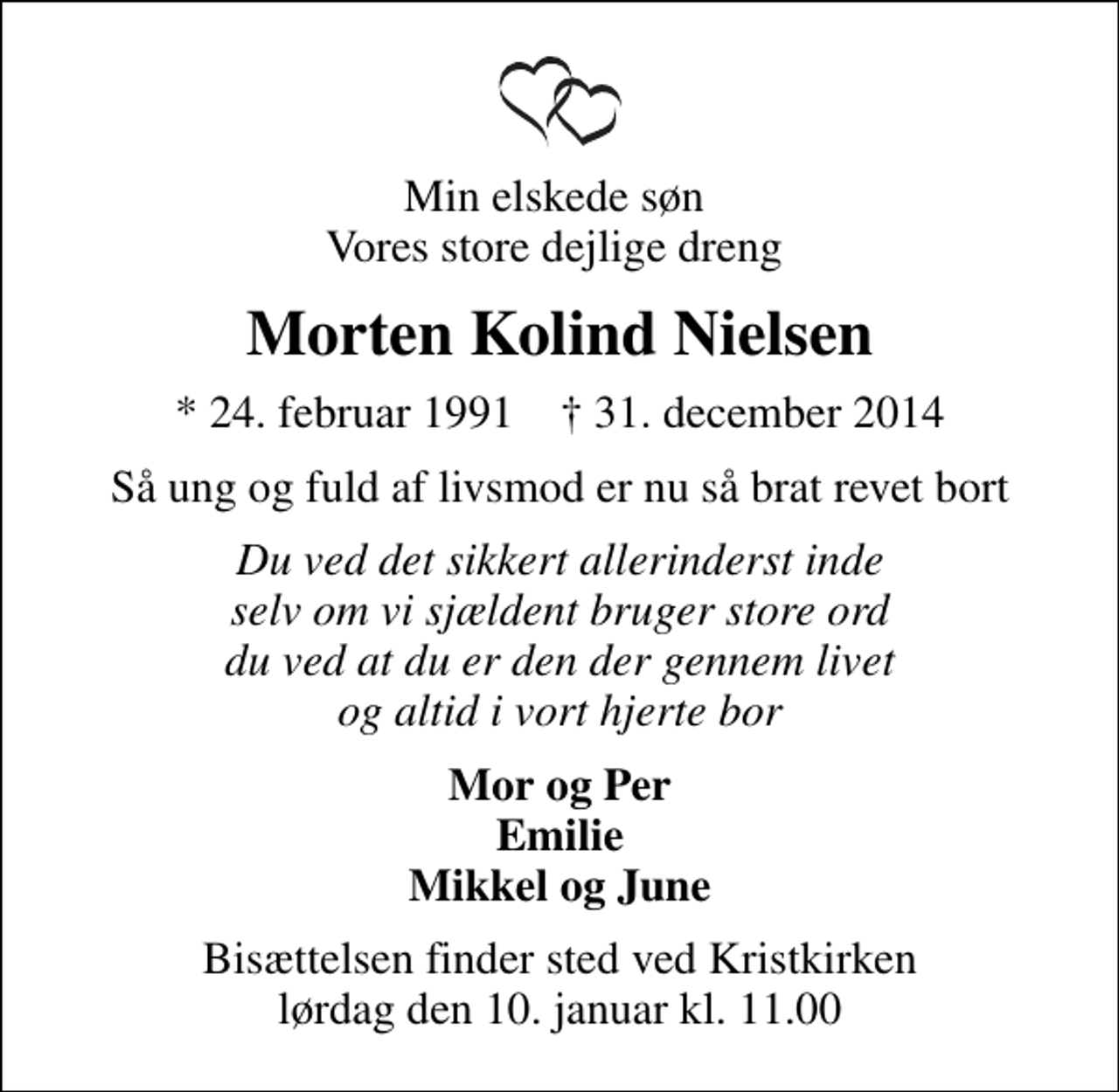 <p>Min elskede søn Vores store dejlige dreng<br />Morten Kolind Nielsen<br />* 24. februar 1991 ✝ 31. december 2014<br />Så ung og fuld af livsmod er nu så brat revet bort<br />Du ved det sikkert allerinderst inde selv om vi sjældent bruger store ord du ved at du er den der gennem livet og altid i vort hjerte bor<br />Mor og Per Emilie Mikkel og June<br />Bisættelsen finder sted ved Kristkirken lørdag den 10. januar kl. 11.00</p>