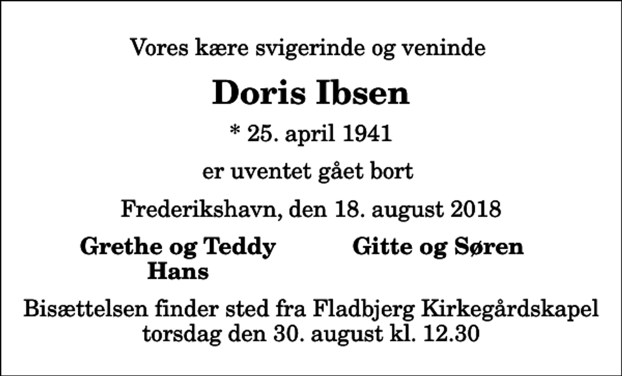 <p>Vores kære svigerinde og veninde<br />Doris Ibsen<br />* 25. april 1941<br />er uventet gået bort<br />Frederikshavn, den 18. august 2018<br />Grethe og Teddy<br />Gitte og Søren<br />Hans<br />Bisættelsen finder sted fra Fladbjerg Kirkegårdskapel torsdag den 30. august kl. 12.30</p>