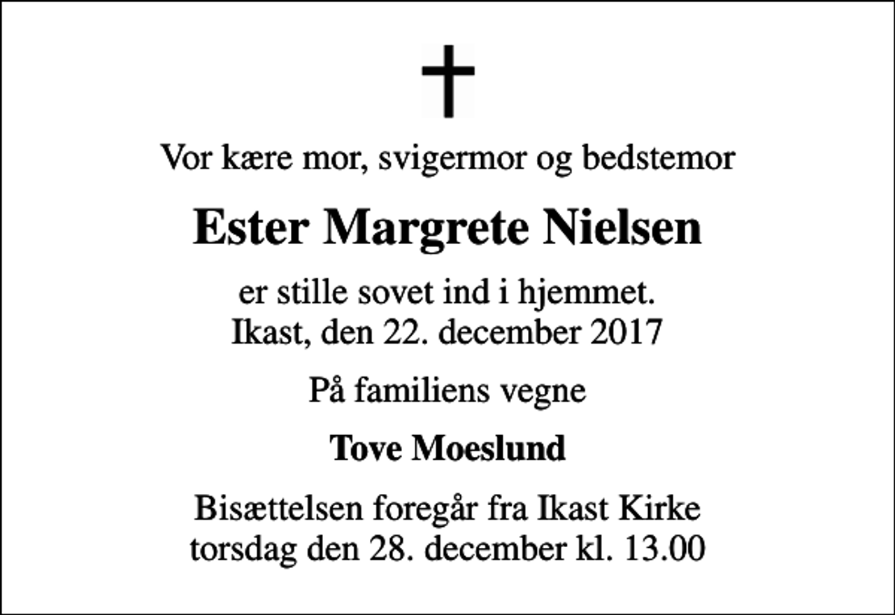 <p>Vor kære mor, svigermor og bedstemor<br />Ester Margrete Nielsen<br />er stille sovet ind i hjemmet. Ikast, den 22. december 2017<br />På familiens vegne<br />Tove Moeslund<br />Bisættelsen foregår fra Ikast Kirke torsdag den 28. december kl. 13.00</p>