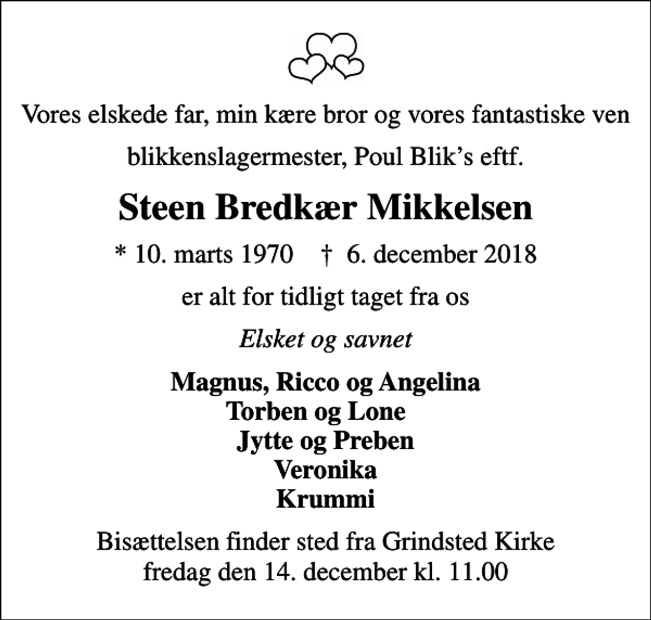 <p>Vores elskede far, min kære bror og vores fantastiske ven<br />blikkenslagermester, Poul Bliks eftf.<br />Steen Bredkær Mikkelsen<br />* 10. marts 1970 ✝ 6. december 2018<br />er alt for tidligt taget fra os<br />Elsket og savnet<br />Magnus, Ricco og Angelina Torben og Lone Jytte og Preben Veronika Krummi<br />Bisættelsen finder sted fra Grindsted Kirke fredag den 14. december kl. 11.00</p>