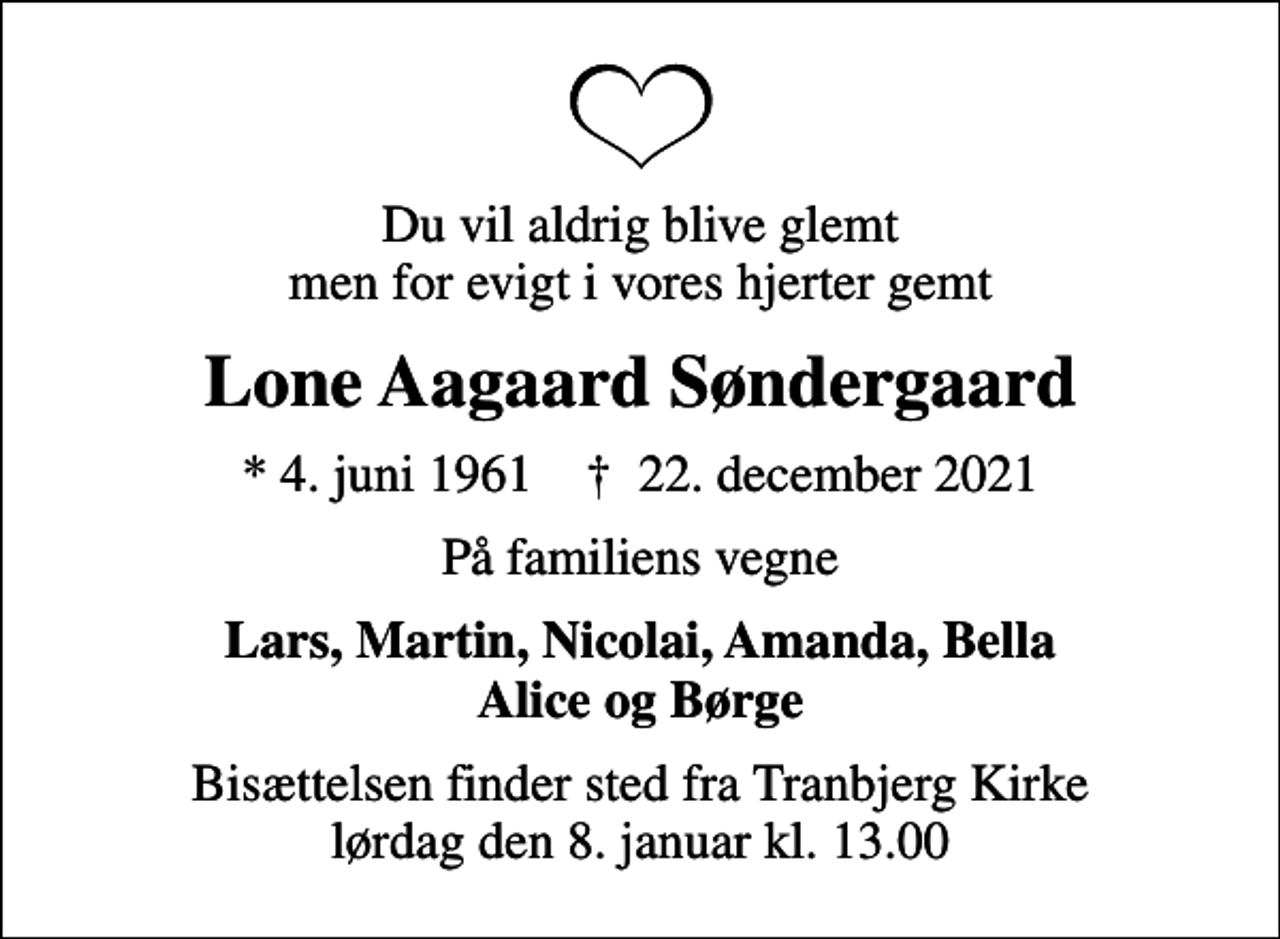 <p>Du vil aldrig blive glemt men for evigt i vores hjerter gemt<br />Lone Aagaard Søndergaard<br />* 4. juni 1961 ✝ 22. december 2021<br />På familiens vegne<br />Lars, Martin, Nicolai, Amanda, Bella Alice og Børge<br />Bisættelsen finder sted fra Tranbjerg Kirke lørdag den 8. januar kl. 13.00</p>