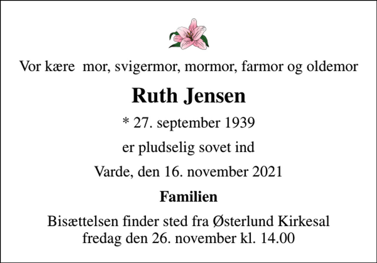<p>Vor kære mor, svigermor, mormor, farmor og oldemor<br />Ruth Jensen<br />* 27. september 1939<br />er pludselig sovet ind<br />Varde, den 16. november 2021<br />Familien<br />Bisættelsen finder sted fra Østerlund Kirkesal fredag den 26. november kl. 14.00</p>