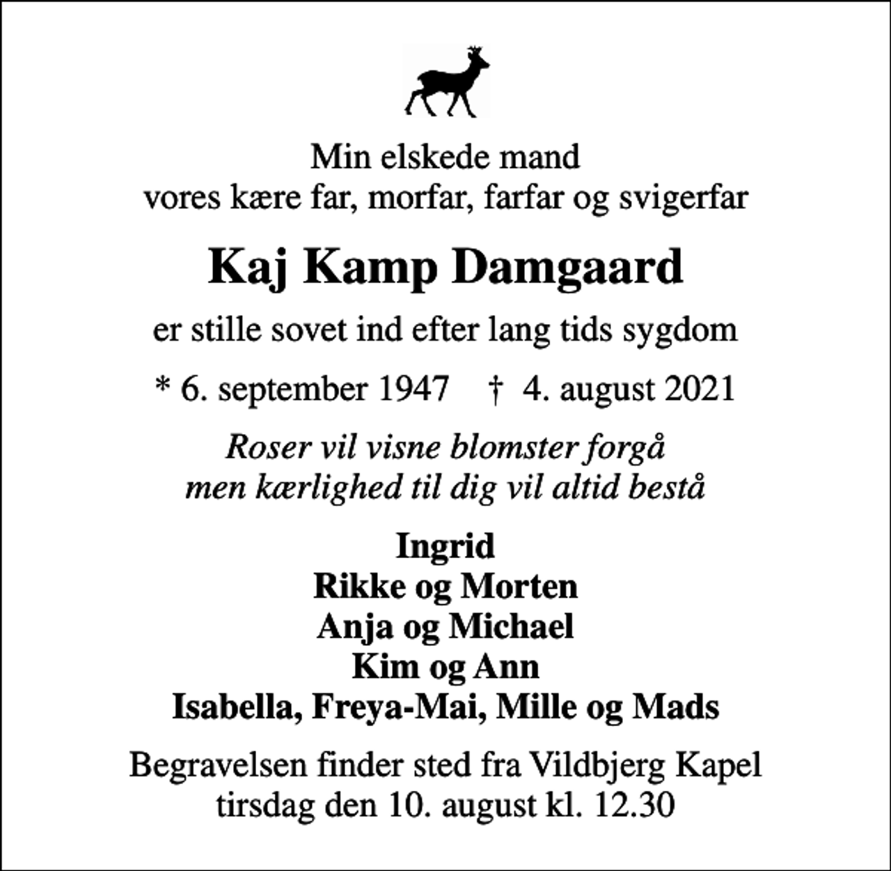 <p>Min elskede mand vores kære far, morfar, farfar og svigerfar<br />Kaj Kamp Damgaard<br />er stille sovet ind efter lang tids sygdom<br />* 6. september 1947 ✝ 4. august 2021<br />Roser vil visne blomster forgå men kærlighed til dig vil altid bestå<br />Ingrid Rikke og Morten Anja og Michael Kim og Ann Isabella, Freya-Mai, Mille og Mads<br />Begravelsen finder sted fra Vildbjerg Kapel tirsdag den 10. august kl. 12.30</p>