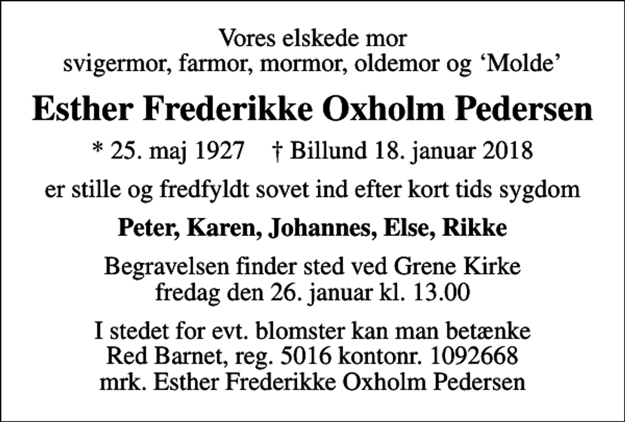 <p>Vores elskede mor svigermor, farmor, mormor, oldemor og Molde<br />Esther Frederikke Oxholm Pedersen<br />* 25. maj 1927 ✝ Billund 18. januar 2018<br />er stille og fredfyldt sovet ind efter kort tids sygdom<br />Peter, Karen, Johannes, Else, Rikke<br />Begravelsen finder sted ved Grene Kirke fredag den 26. januar kl. 13.00<br />I stedet for evt. blomster kan man betænke<br />Red Barnet reg.5016kontonr.1092668mrk. Esther Frederikke Oxholm<br />Pedersen</p>