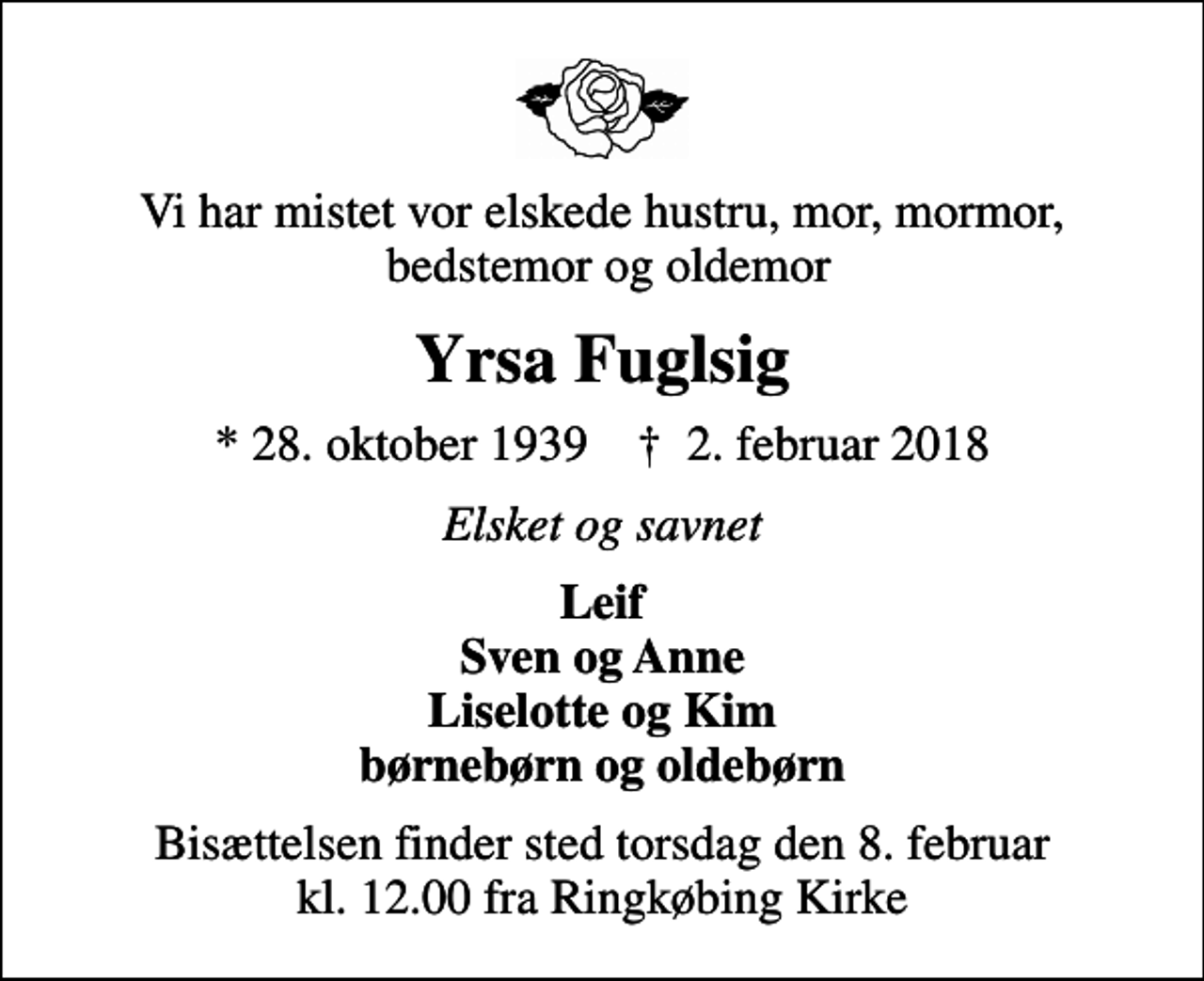 <p>Vi har mistet vor elskede hustru, mor, mormor, bedstemor og oldemor<br />Yrsa Fuglsig<br />* 28. oktober 1939 ✝ 2. februar 2018<br />Elsket og savnet<br />Leif Sven og Anne Liselotte og Kim børnebørn og oldebørn<br />Bisættelsen finder sted torsdag den 8. februar kl. 12.00 fra Ringkøbing Kirke</p>