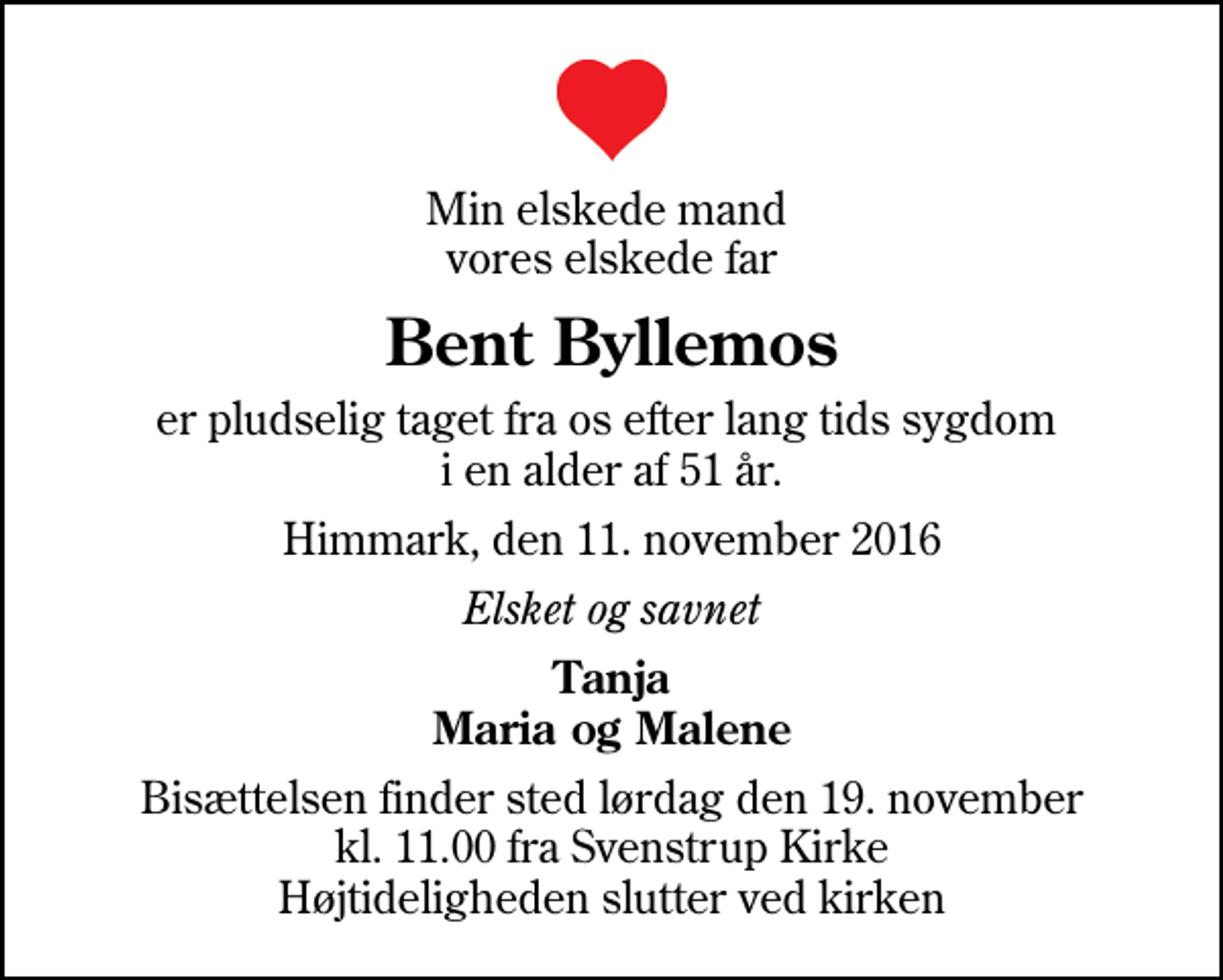 <p>Min elskede mand vores elskede far<br />Bent Byllemos<br />er pludselig taget fra os efter lang tids sygdom i en alder af 51 år.<br />Himmark, den 11. november 2016<br />Elsket og savnet<br />Tanja Maria og Malene<br />Bisættelsen finder sted lørdag den 19. november kl. 11.00 fra Svenstrup Kirke Højtideligheden slutter ved kirken</p>