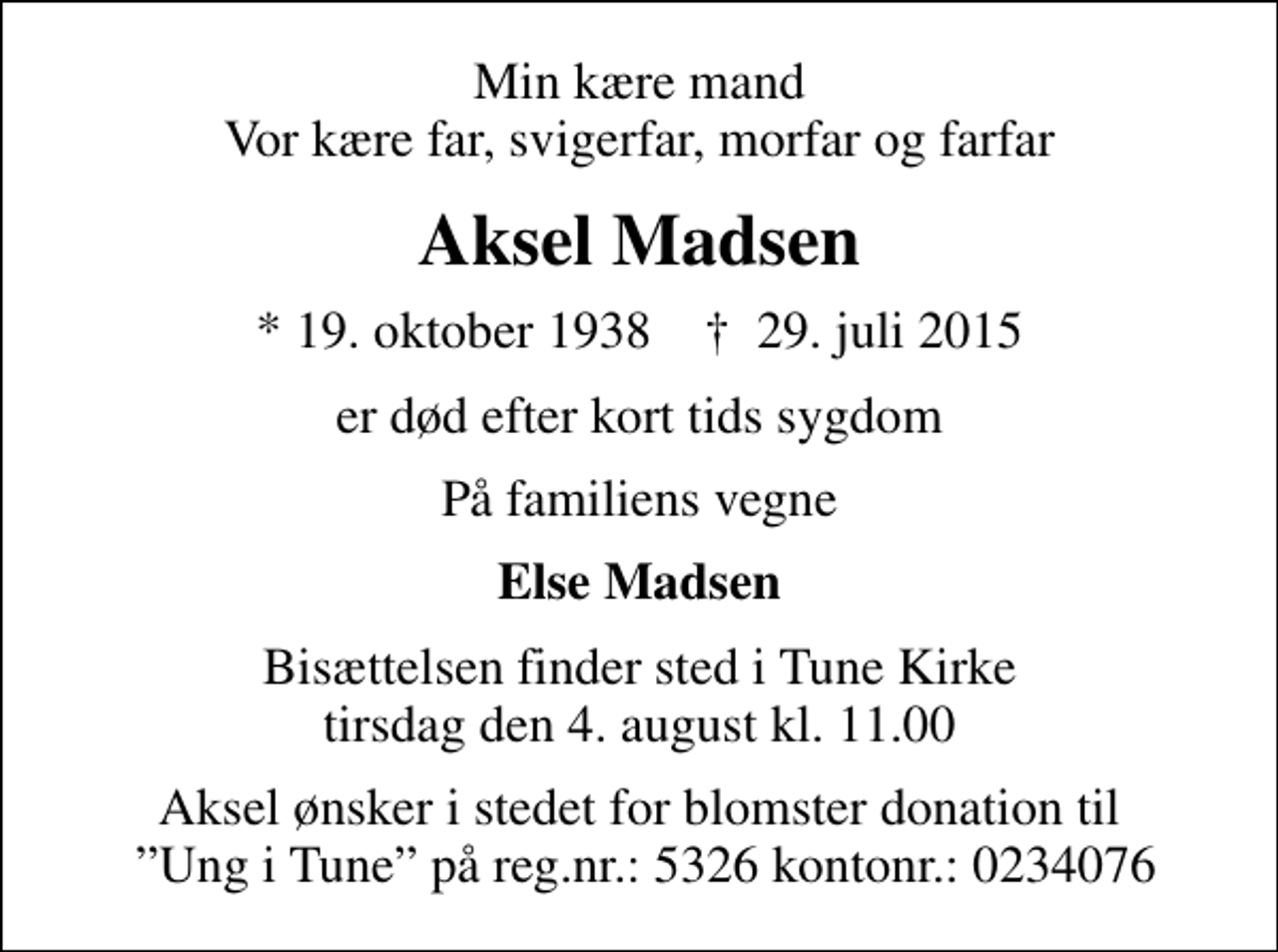 <p>Min kære mand Vor kære far, svigerfar, morfar og farfar<br />Aksel Madsen<br />* 19. oktober 1938 ✝ 29. juli 2015<br />er død efter kort tids sygdom<br />På familiens vegne<br />Else Madsen<br />Bisættelsen finder sted i Tune Kirke tirsdag den 4. august kl. 11.00<br />Aksel ønsker i stedet for blomster donation til Ung i Tune på reg.nr.: 5326 kontonr.: 0234076</p>