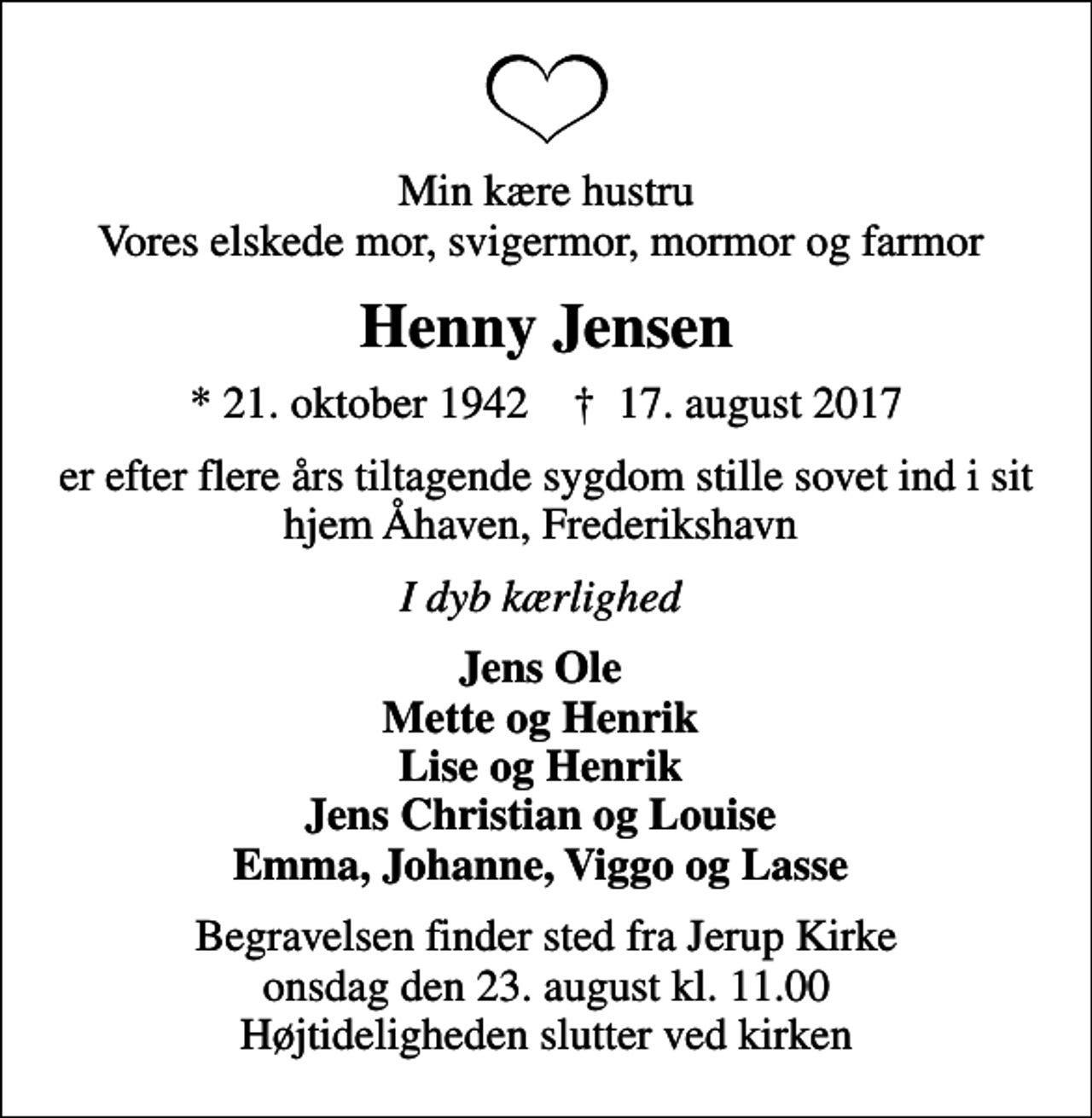 <p>Min kære hustru Vores elskede mor, svigermor, mormor og farmor<br />Henny Jensen<br />* 21. oktober 1942 ✝ 17. august 2017<br />er efter flere års tiltagende sygdom stille sovet ind i sit hjem Åhaven, Frederikshavn<br />I dyb kærlighed<br />Jens Ole Mette og Henrik Lise og Henrik Jens Christian og Louise Emma, Johanne, Viggo og Lasse<br />Begravelsen finder sted fra Jerup Kirke onsdag den 23. august kl. 11.00 Højtideligheden slutter ved kirken</p>