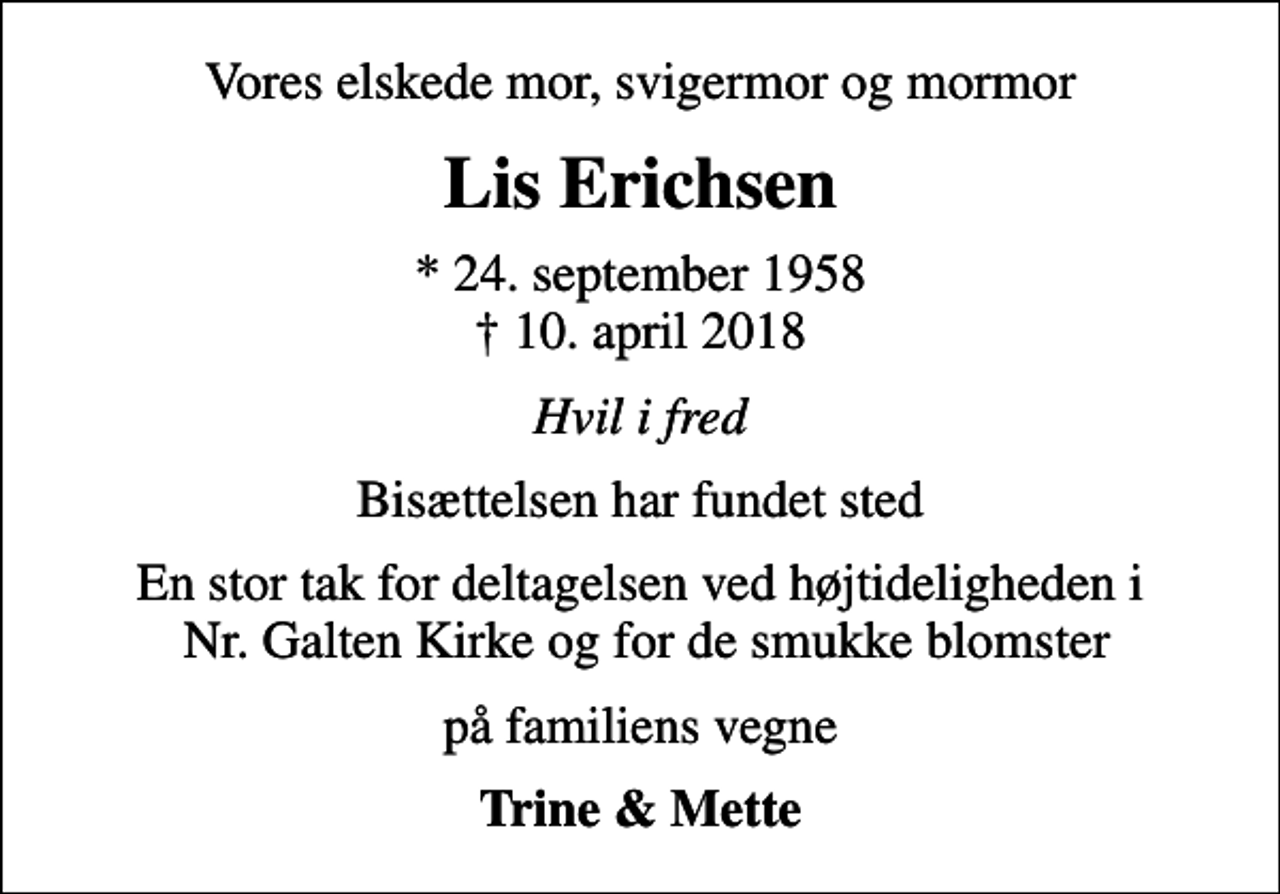 <p>Vores elskede mor, svigermor og mormor<br />Lis Erichsen<br />* 24. september 1958<br />✝ 10. april 2018<br />Hvil i fred<br />Bisættelsen har fundet sted<br />En stor tak for deltagelsen ved højtideligheden i Nr. Galten Kirke og for de smukke blomster<br />på familiens vegne<br />Trine &amp; Mette</p>