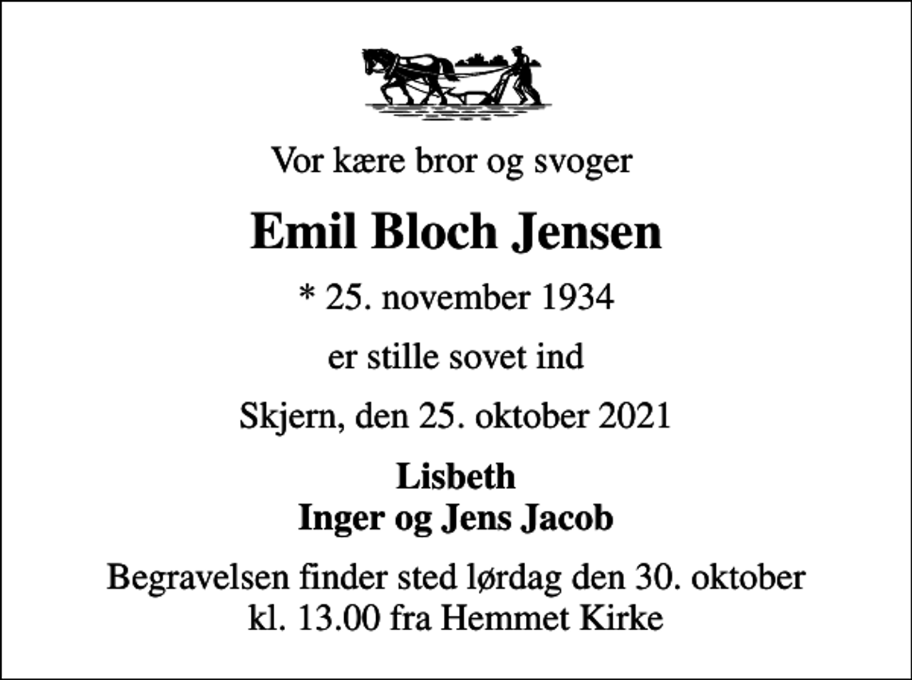 <p>Vor kære bror og svoger<br />Emil Bloch Jensen<br />* 25. november 1934<br />er stille sovet ind<br />Skjern, den 25. oktober 2021<br />Lisbeth Inger og Jens Jacob<br />Begravelsen finder sted lørdag den 30. oktober kl. 13.00 fra Hemmet Kirke</p>