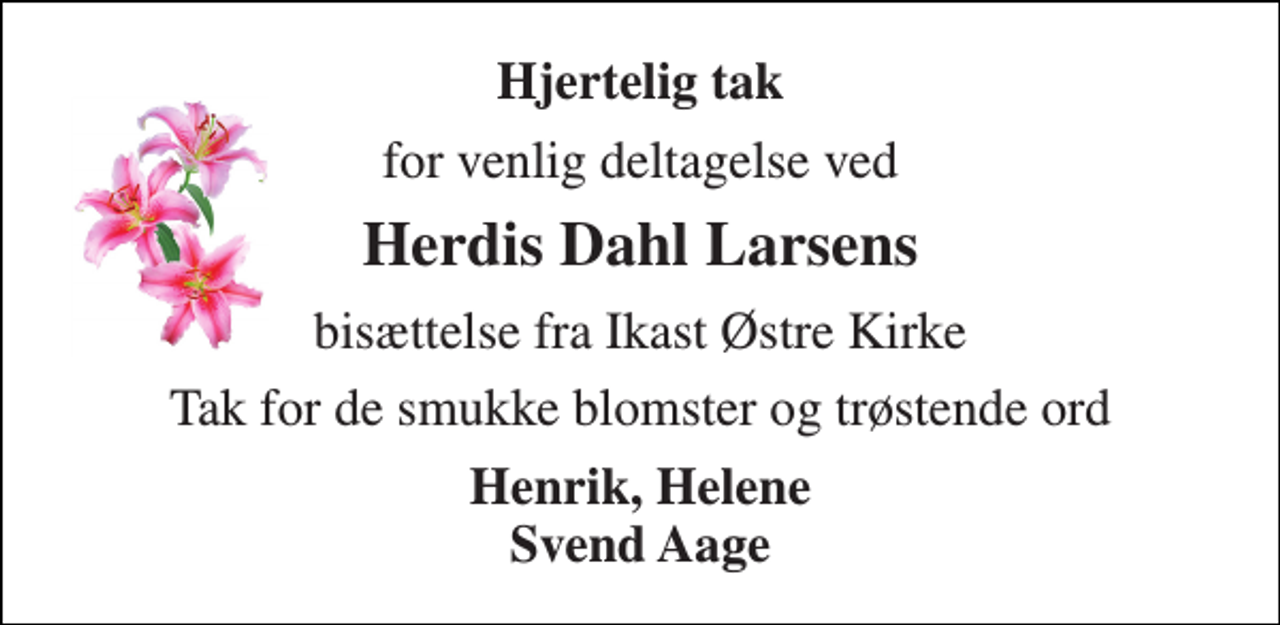 <p>Hjertelig tak<br />for venlig deltagelse ved<br />Herdis Dahl Larsens<br />bisættelse fra Ikast Østre Kirke<br />Tak for de smukke blomster og trøstende ord<br />Henrik, Helene Svend Aage</p>