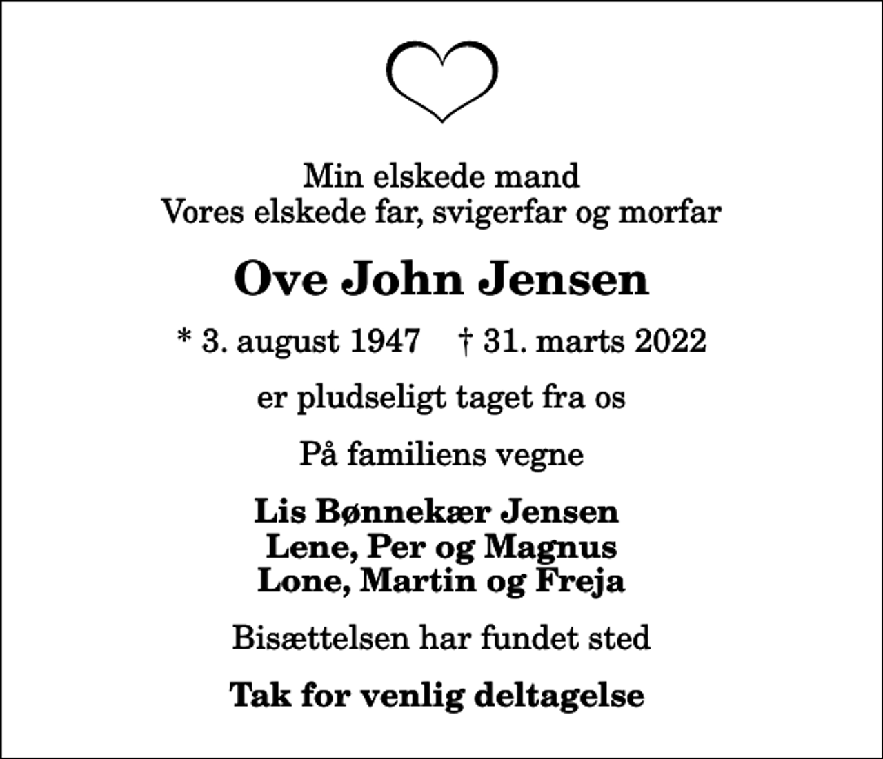 <p>Min elskede mand Vores elskede far, svigerfar og morfar<br />Ove John Jensen<br />* 3. august 1947 ✝ 31. marts 2022<br />er pludseligt taget fra os<br />På familiens vegne<br />Lis Bønnekær Jensen Lene, Per og Magnus Lone, Martin og Freja<br />Bisættelsen har fundet sted<br />Tak for venlig deltagelse</p>