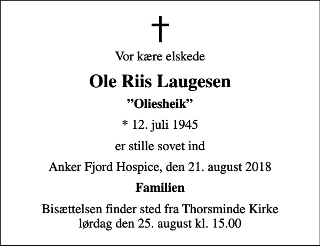 <p>Vor kære elskede<br />Ole Riis Laugesen<br />Oliesheik<br />* 12. juli 1945<br />er stille sovet ind<br />Anker Fjord Hospice, den 21. august 2018<br />Familien<br />Bisættelsen finder sted fra Thorsminde Kirke lørdag den 25. august kl. 15.00</p>