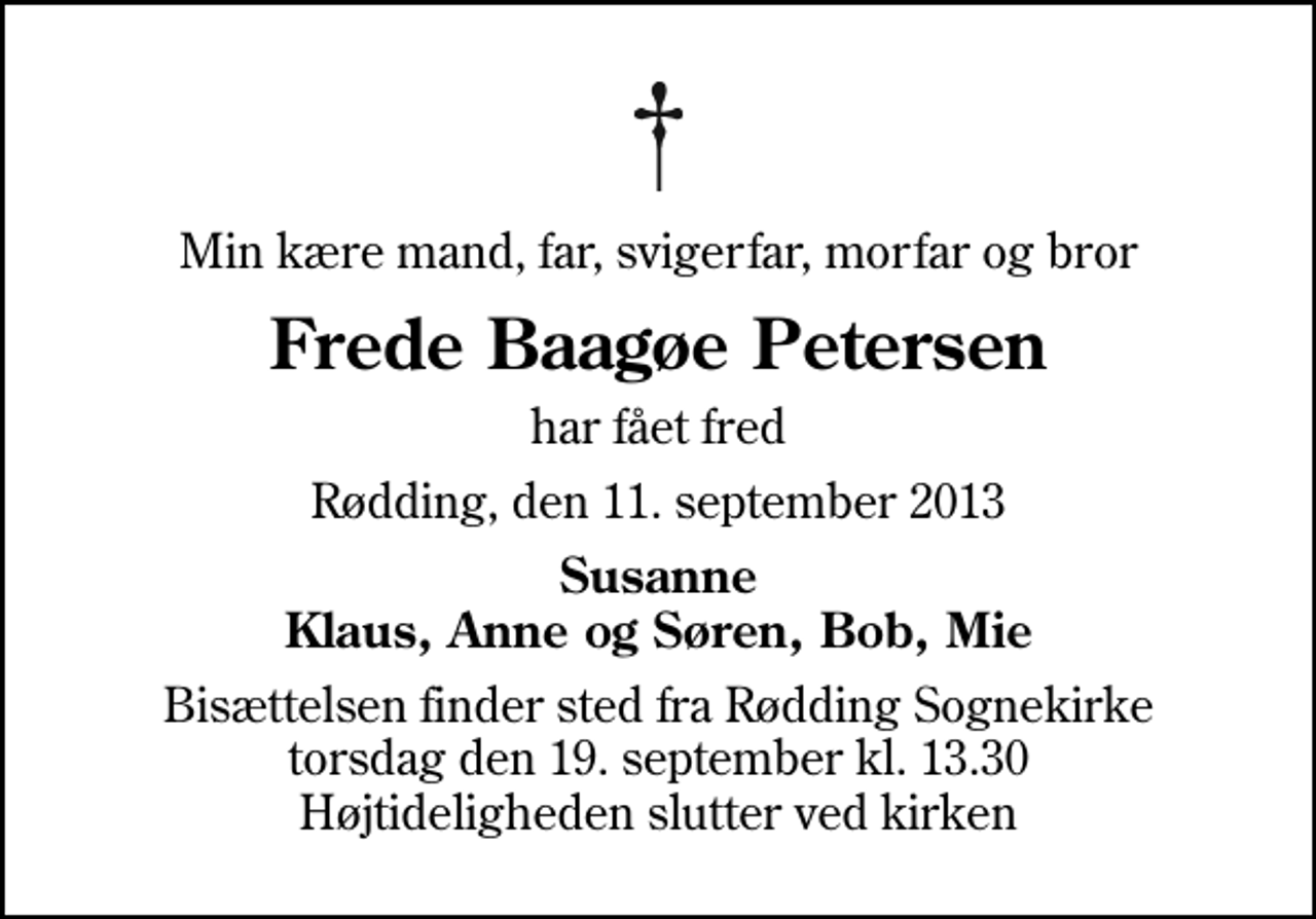 <p>Min kære mand, far, svigerfar, morfar og bror<br />Frede Baagøe Petersen<br />har fået fred<br />Rødding, den 11. september 2013<br />Susanne Klaus, Anne og Søren, Bob, Mie<br />Bisættelsen finder sted fra Rødding Sognekirke torsdag den 19. september kl. 13.30 Højtideligheden slutter ved kirken</p>