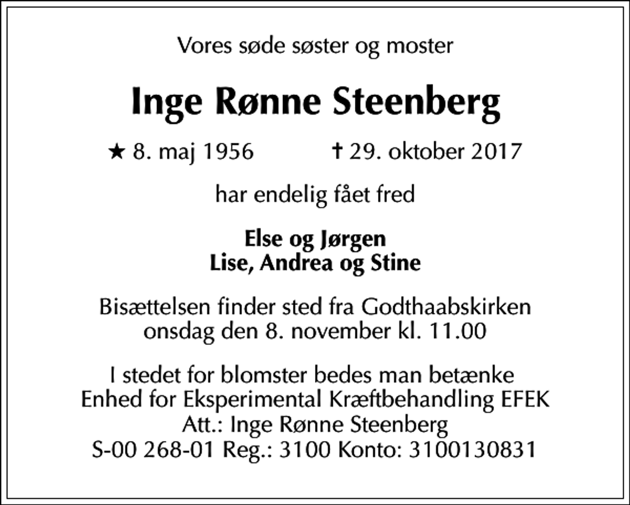 <p>Vores søde søster og moster<br />Inge Rønne Steenberg<br />* 8. maj 1956 ✝ 29. oktober 2017<br />har endelig fået fred<br />Else og Jørgen Lise, Andrea og Stine<br />Bisættelsen finder sted fra Godthaabskirken onsdag den 8. november kl. 11.00<br />I stedet for blomster bedes man betænke Enhed for Eksperimental Kræftbehandling EFEK Att.: Inge Rønne Steenberg S-00 268-01 Reg.: 3100 Konto: 3100130831</p>