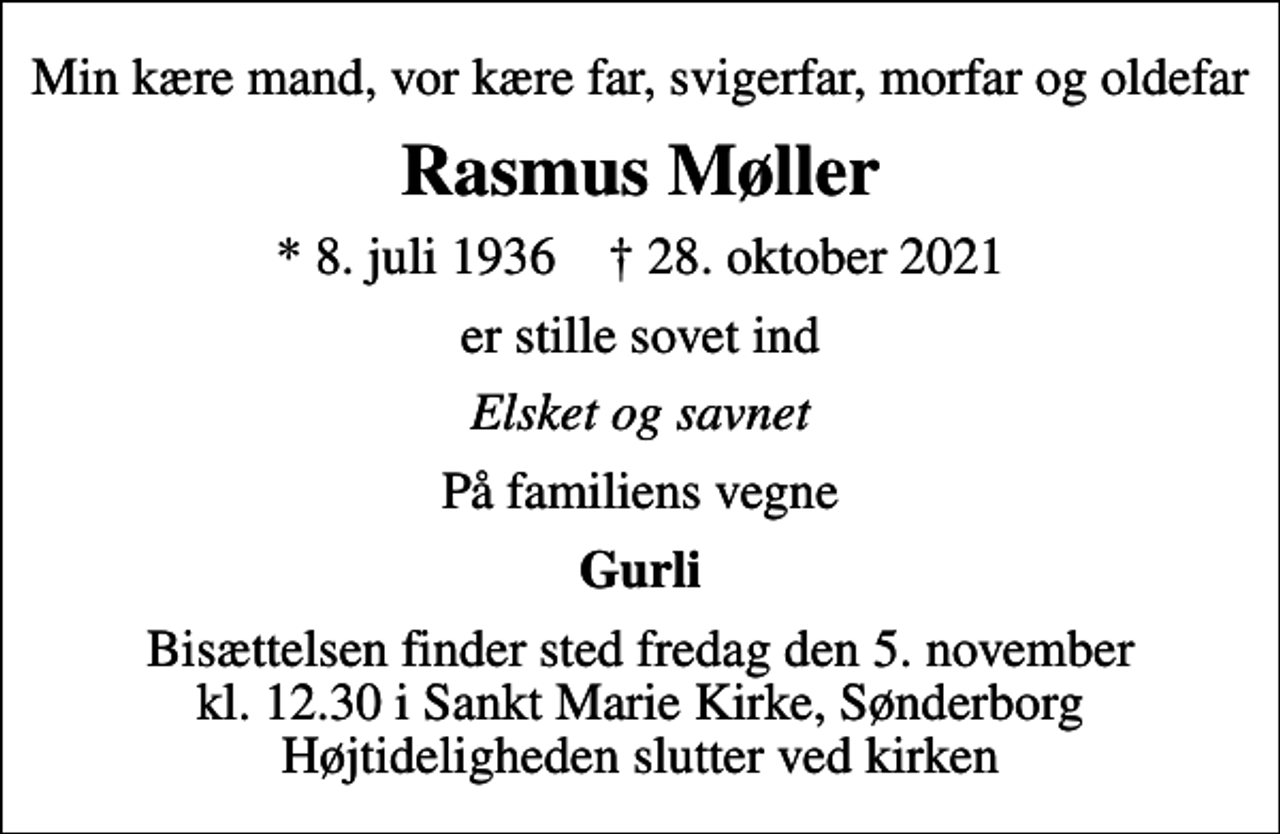 <p>Min kære mand, vor kære far, svigerfar, morfar og oldefar<br />Rasmus Møller<br />* 8. juli 1936 ✝ 28. oktober 2021<br />er stille sovet ind<br />Elsket og savnet<br />På familiens vegne<br />Gurli<br />Bisættelsen finder sted fredag den 5. november kl. 12.30 i Sankt Marie Kirke, Sønderborg Højtideligheden slutter ved kirken</p>