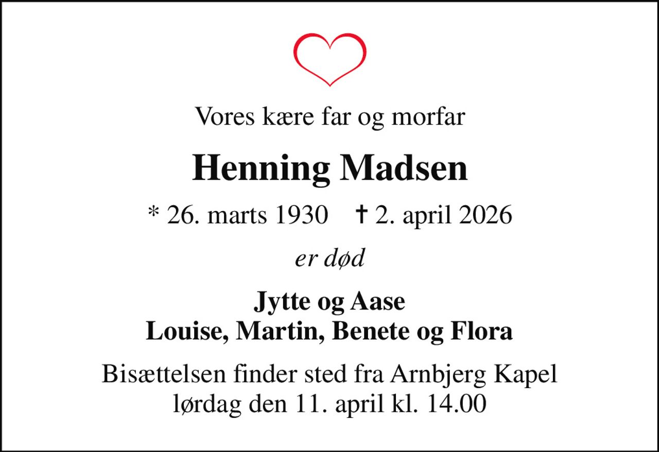 Vores kære far og morfar
Henning Madsen
* 26. marts 1930    ✝ 2. april 2026
er død
Jytte og Aase Louise, Martin, Benete og Flora
Bisættelsen finder sted fra Arnbjerg Kapel  lørdag den 11. april kl. 14.00