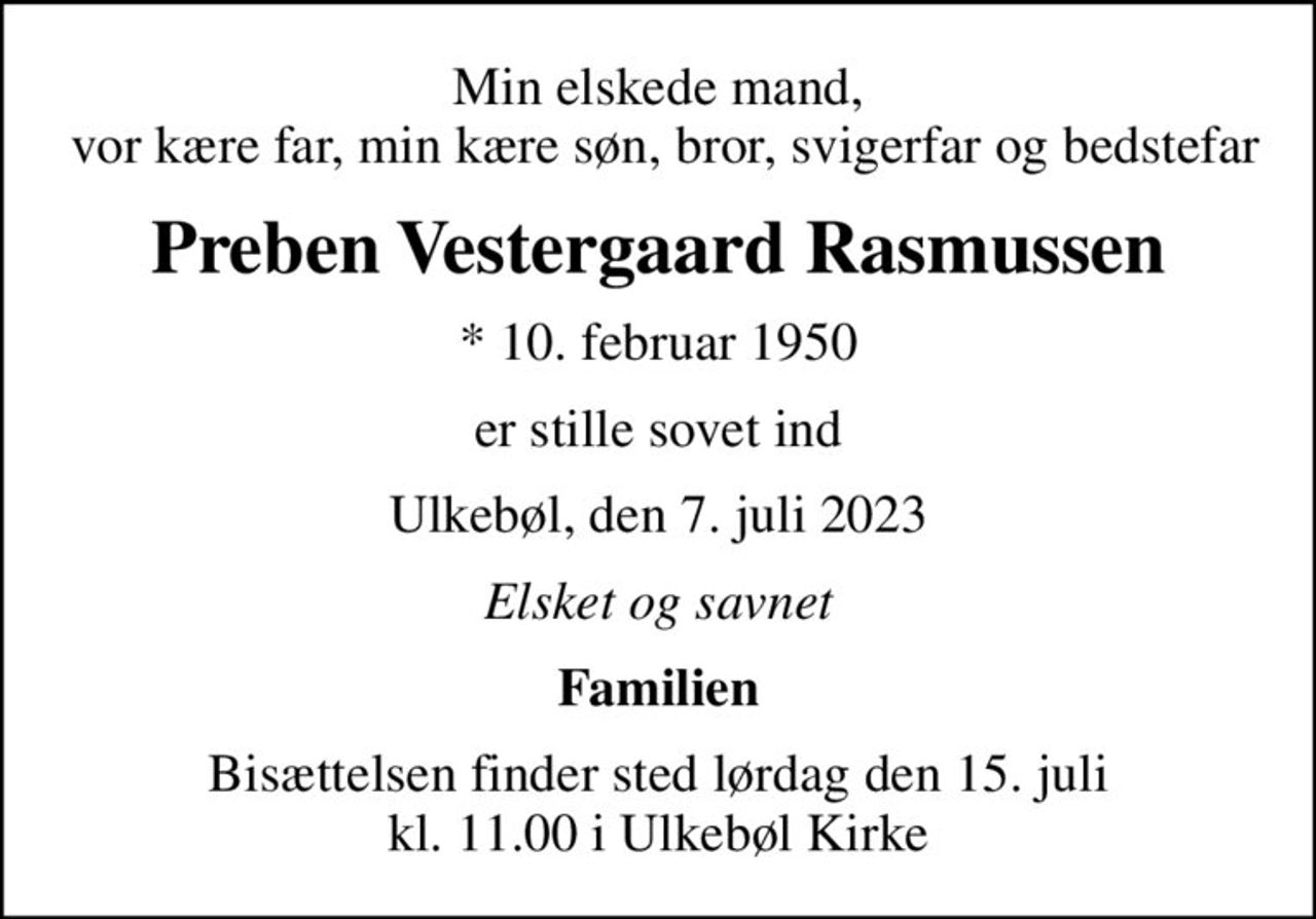 Min elskede mand,  vor kære far, min kære søn, bror, svigerfar og bedstefar
Preben Vestergaard Rasmussen
* 10. februar 1950
er stille sovet ind
Ulkebøl, den 7. juli 2023
Elsket og savnet
Familien
Bisættelsen finder sted lørdag den 15. juli kl. 11.00 i Ulkebøl Kirke