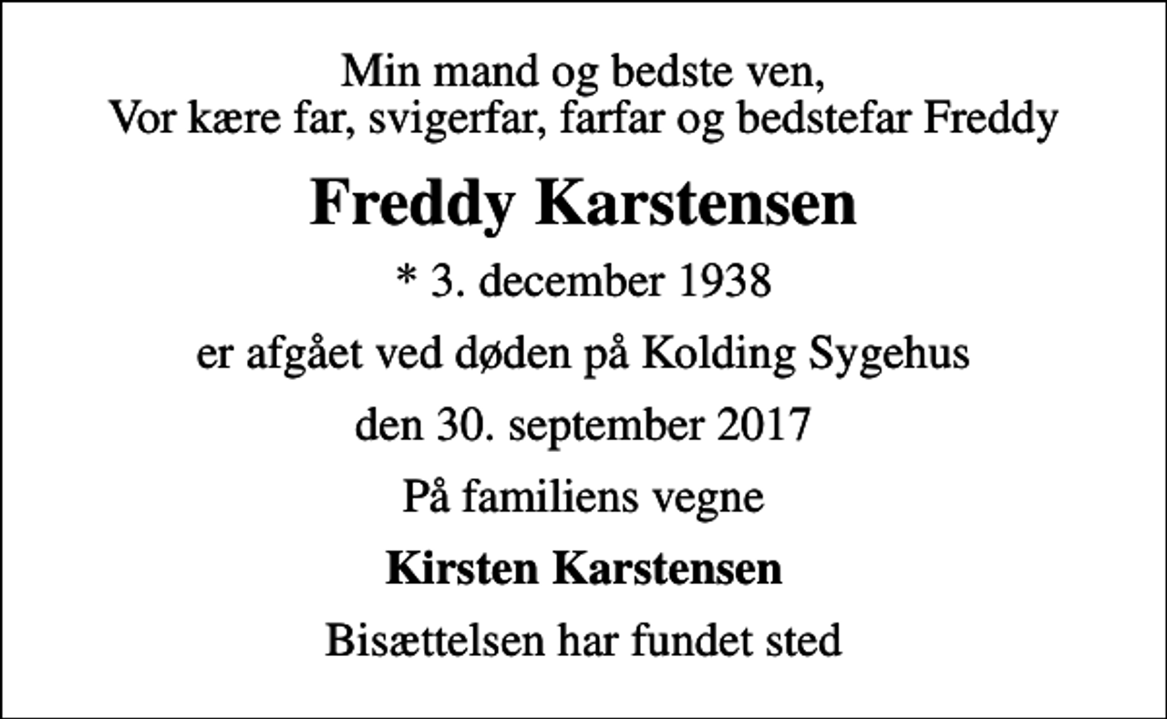 <p>Min mand og bedste ven, Vor kære far, svigerfar, farfar og bedstefar Freddy<br />Freddy Karstensen<br />* 3. december 1938<br />er afgået ved døden på Kolding Sygehus<br />den 30. september 2017<br />På familiens vegne<br />Kirsten Karstensen<br />Bisættelsen har fundet sted</p>