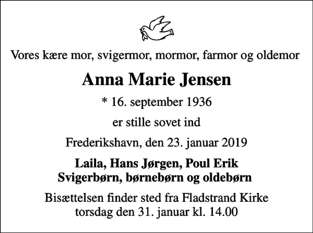 <p>Vores kære mor, svigermor, mormor, farmor og oldemor<br />Anna Marie Jensen<br />* 16. september 1936<br />er stille sovet ind<br />Frederikshavn, den 23. januar 2019<br />Laila, Hans Jørgen, Poul Erik Svigerbørn, børnebørn og oldebørn<br />Bisættelsen finder sted fra Fladstrand Kirke torsdag den 31. januar kl. 14.00</p>