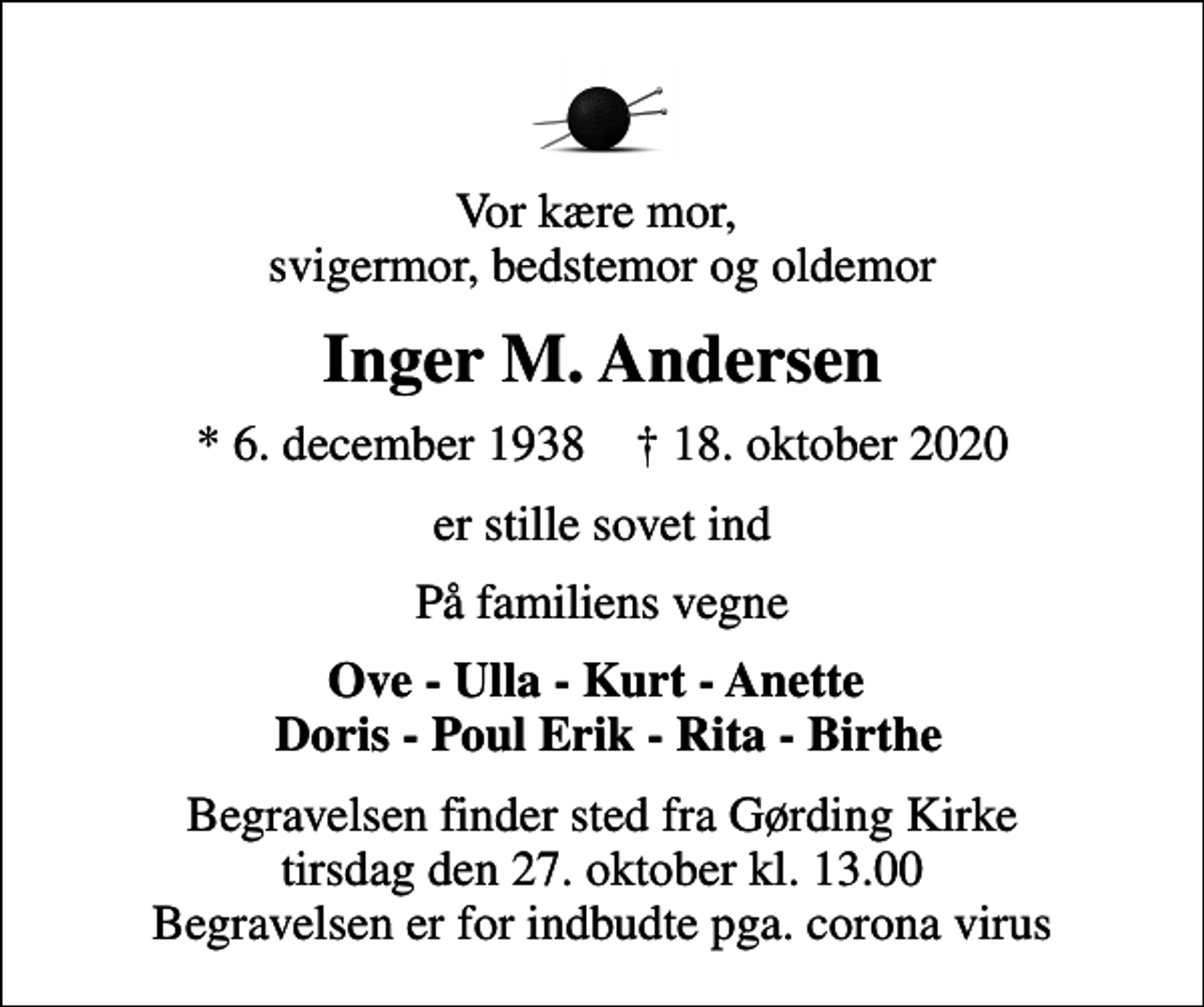 <p>Vor kære mor, svigermor, bedstemor og oldemor<br />Inger M. Andersen<br />* 6. december 1938 ✝ 18. oktober 2020<br />er stille sovet ind<br />På familiens vegne<br />Ove - Ulla - Kurt - Anette Doris - Poul Erik - Rita - Birthe<br />Begravelsen finder sted fra Gørding Kirke tirsdag den 27. oktober kl. 13.00 Begravelsen er for indbudte pga. corona virus</p>