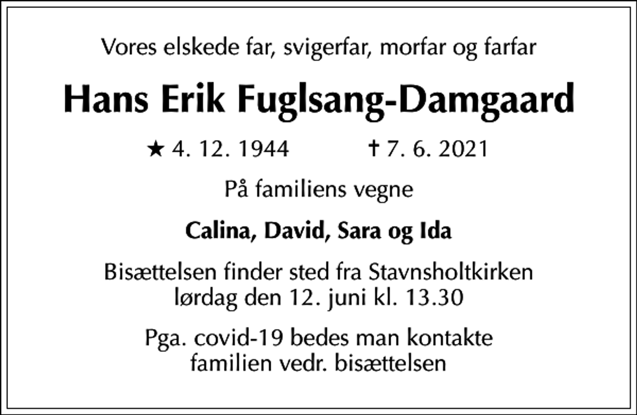 <p>Vores elskede far, svigerfar, morfar og farfar<br />Hans Erik Fuglsang-Damgaard<br />* 4. 12. 1944 ✝ 7. 6. 2021<br />På familiens vegne<br />Calina, David, Sara og Ida<br />Bisættelsen finder sted fra Stavnsholtkirken lørdag den 12. juni kl. 13.30<br />Pga. covid-19 bedes man kontakte familien vedr. bisættelsen</p>