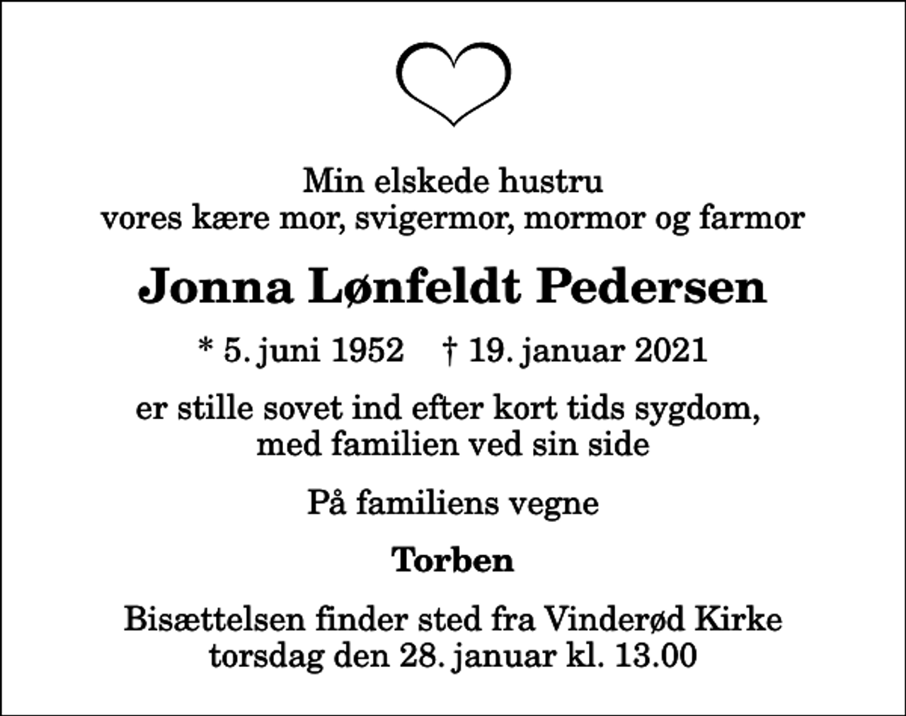 <p>Min elskede hustru vores kære mor, svigermor, mormor og farmor<br />Jonna Lønfeldt Pedersen<br />* 5. juni 1952 ✝ 19. januar 2021<br />er stille sovet ind efter kort tids sygdom, med familien ved sin side<br />På familiens vegne<br />Torben<br />Bisættelsen finder sted fra Vinderød Kirke torsdag den 28. januar kl. 13.00</p>