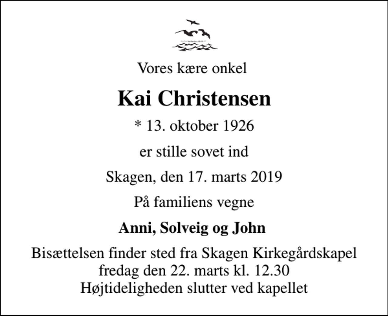 <p>Vores kære onkel<br />Kai Christensen<br />* 13. oktober 1926<br />er stille sovet ind<br />Skagen, den 17. marts 2019<br />På familiens vegne<br />Anni, Solveig og John<br />Bisættelsen finder sted fra Skagen Kirkegårdskapel fredag den 22. marts kl. 12.30 Højtideligheden slutter ved kapellet</p>