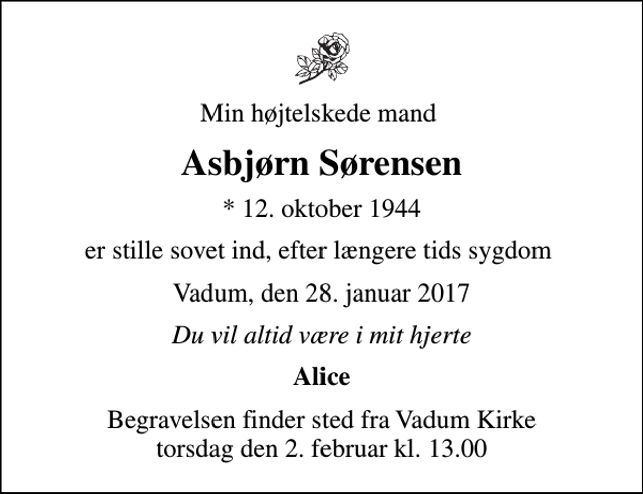 <p>Min højtelskede mand<br />Asbjørn Sørensen<br />* 12. oktober 1944<br />er stille sovet ind, efter længere tids sygdom<br />Vadum, den 28. januar 2017<br />Du vil altid være i mit hjerte<br />Alice<br />Begravelsen finder sted fra Vadum Kirke torsdag den 2. februar kl. 13.00</p>