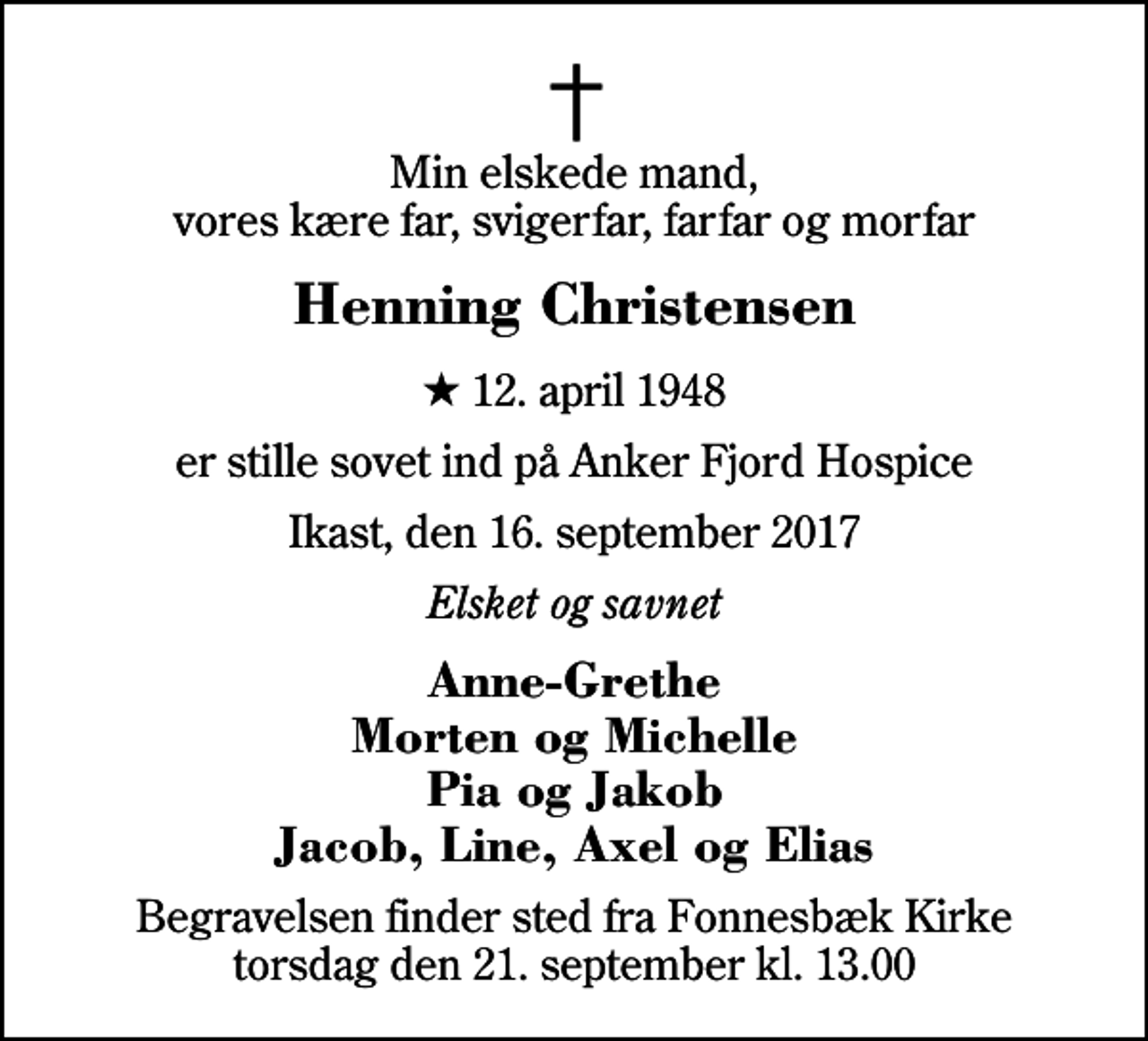 <p>Min elskede mand, vores kære far, svigerfar, farfar og morfar<br />Henning Christensen<br />* 12. april 1948<br />er stille sovet ind på Anker Fjord Hospice<br />Ikast, den 16. september 2017<br />Elsket og savnet<br />Anne-Grethe Morten og Michelle Pia og Jakob Jacob, Line, Axel og Elias<br />Begravelsen finder sted fra Fonnesbæk Kirke torsdag den 21. september kl. 13.00</p>