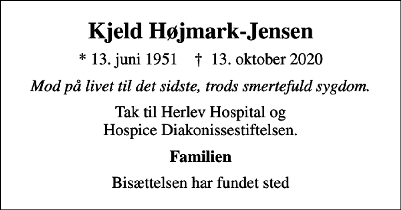 <p>Kjeld Højmark-Jensen<br />* 13. juni 1951 ✝ 13. oktober 2020<br />Mod på livet til det sidste, trods smertefuld sygdom.<br />Tak til Herlev Hospital og Hospice Diakonissestiftelsen.<br />Familien<br />Bisættelsen har fundet sted</p>