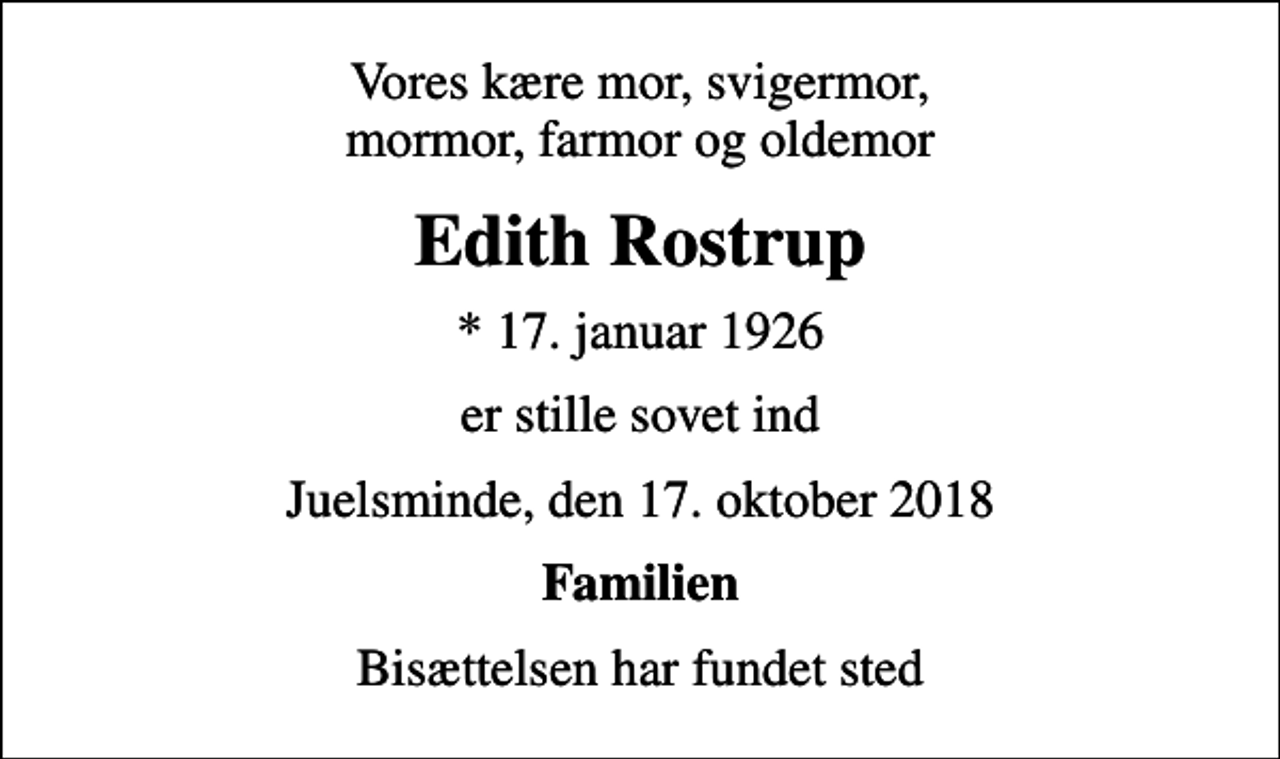 <p>Vores kære mor, svigermor, mormor, farmor og oldemor<br />Edith Rostrup<br />* 17. januar 1926<br />er stille sovet ind<br />Juelsminde, den 17. oktober 2018<br />Familien<br />Bisættelsen har fundet sted</p>