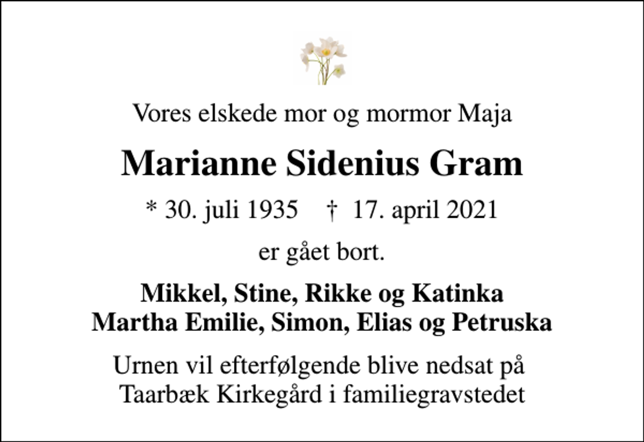 <p>Vores elskede mor og mormor Maja<br />Marianne Sidenius Gram<br />* 30. juli 1935 ✝ 17. april 2021<br />er gået bort.<br />Mikkel, Stine, Rikke og Katinka Martha Emilie, Simon, Elias og Petruska<br />Urnen vil efterfølgende blive nedsat på Taarbæk Kirkegård i familiegravstedet</p>