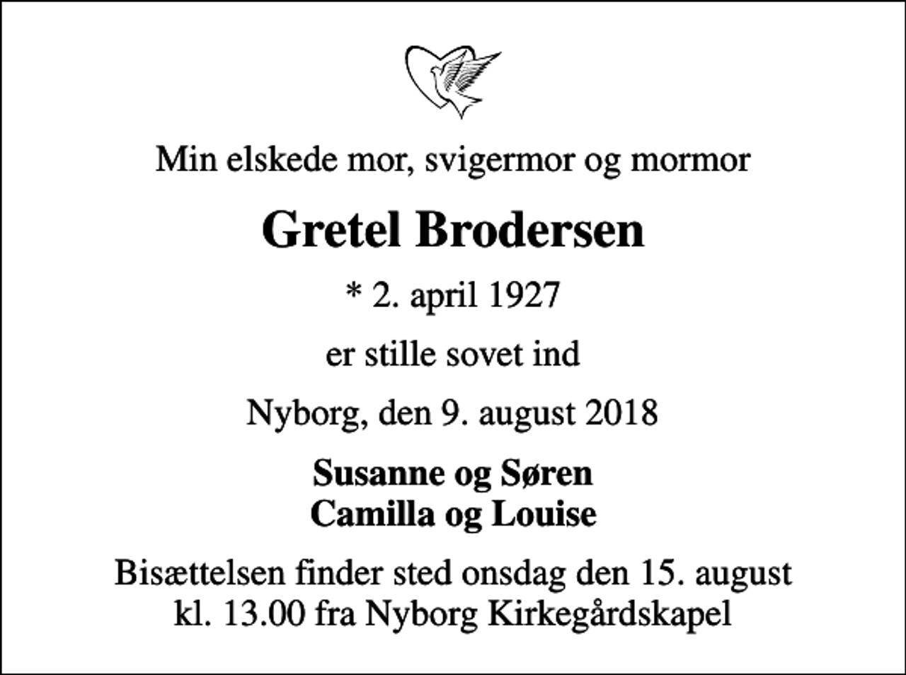 <p>Min elskede mor, svigermor og mormor<br />Gretel Brodersen<br />* 2. april 1927<br />er stille sovet ind<br />Nyborg, den 9. august 2018<br />Susanne og Søren Camilla og Louise<br />Bisættelsen finder sted onsdag den 15. august kl. 13.00 fra Nyborg Kirkegårdskapel</p>