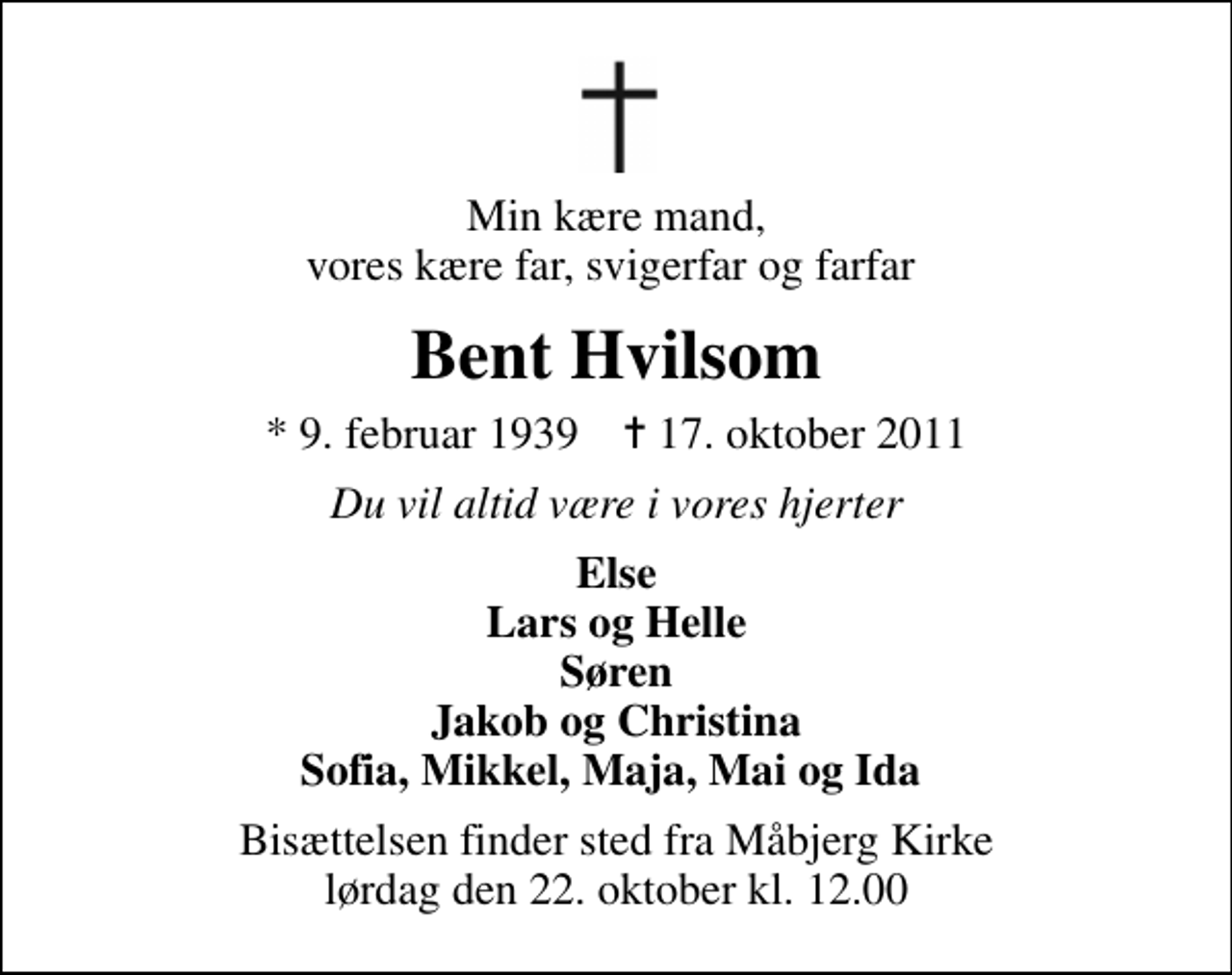 <p>Min kære mand, vores kære far, svigerfar og farfar<br />Bent Hvilsom<br />* 9. februar 1939 ✝ 17. oktober 2011<br />Du vil altid være i vores hjerter<br />Else Lars og Helle Søren Jakob og Christina Sofia, Mikkel, Maja, Mai og Ida<br />Bisættelsen finder sted fra Måbjerg Kirke lørdag den 22. oktober kl. 12.00</p>