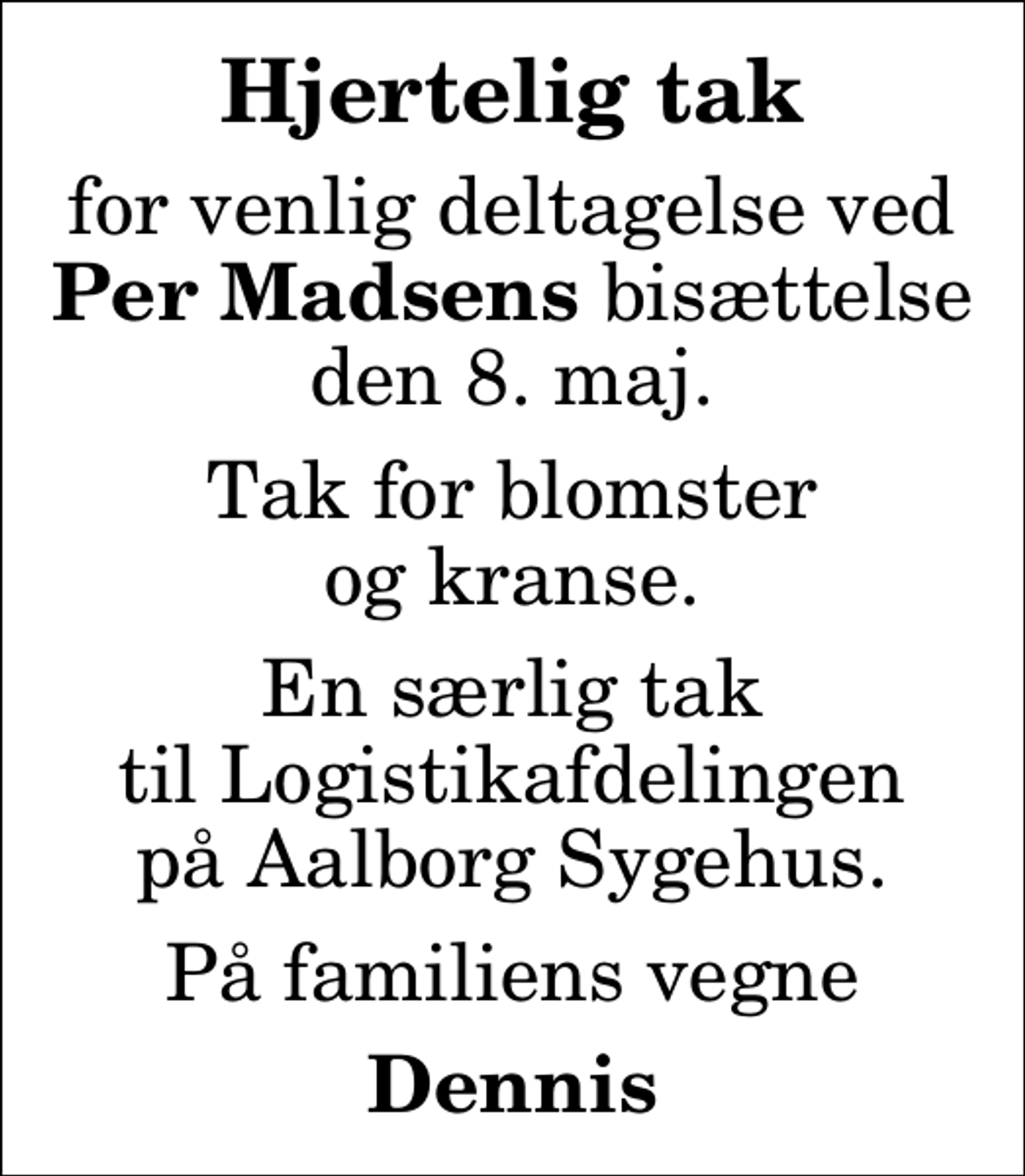 <p>Hjertelig tak<br />for venlig deltagelse ved <em>Per Madsens</em> bisættelse den 8. maj.<br />Tak for blomster og kranse.<br />En særlig tak til Logistikafdelingen på Aalborg Sygehus.<br />På familiens vegne<br />Dennis</p>