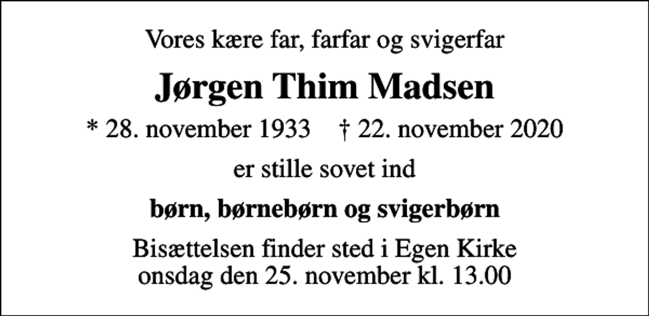 <p>Vores kære far, farfar og svigerfar<br />Jørgen Thim Madsen<br />* 28. november 1933 ✝ 22. november 2020<br />er stille sovet ind<br />børn, børnebørn og svigerbørn<br />Bisættelsen finder sted i Egen Kirke onsdag den 25. november kl. 13.00</p>