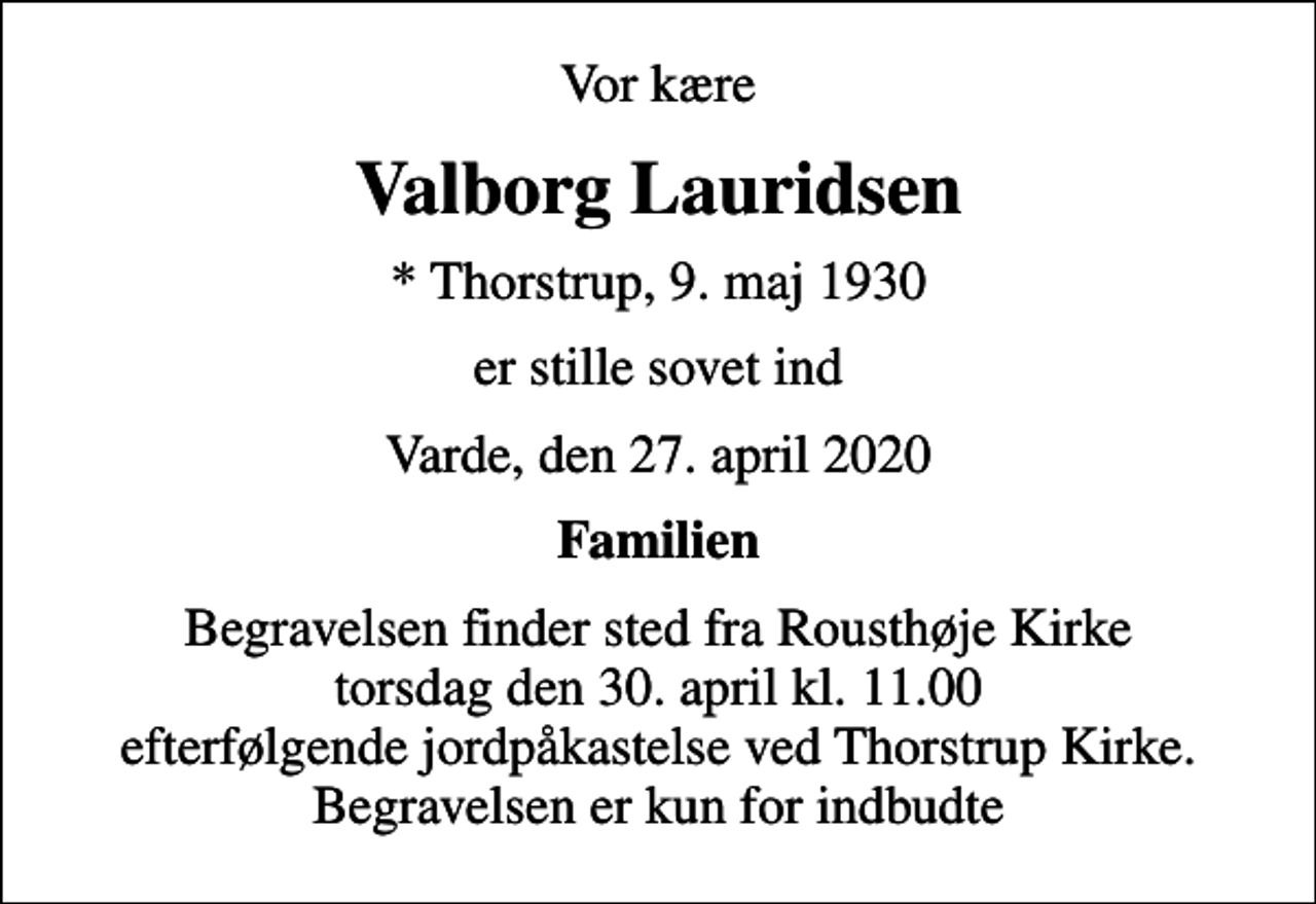 <p>Vor kære<br />Valborg Lauridsen<br />* Thorstrup, 9. maj 1930<br />er stille sovet ind<br />Varde, den 27. april 2020<br />Familien<br />Begravelsen finder sted fra Rousthøje Kirke torsdag den 30. april kl. 11.00 efterfølgende jordpåkastelse ved Thorstrup Kirke. Begravelsen er kun for indbudte</p>