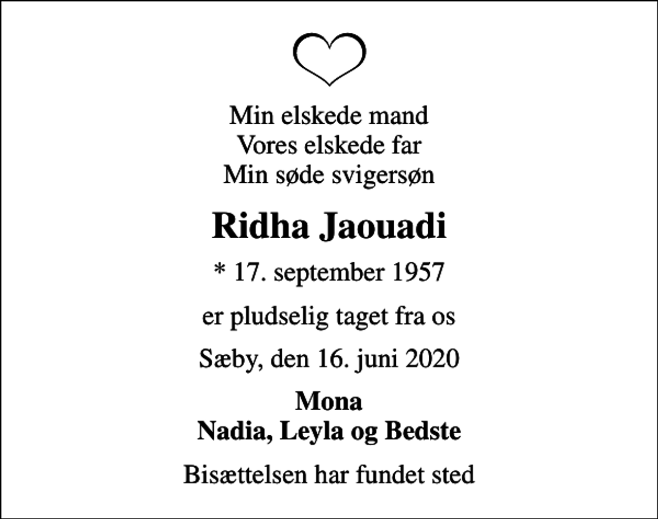 <p>Min elskede mand Vores elskede far Min søde svigersøn<br />Ridha Jaouadi<br />* 17. september 1957<br />er pludselig taget fra os<br />Sæby, den 16. juni 2020<br />Mona Nadia, Leyla og Bedste<br />Bisættelsen har fundet sted</p>