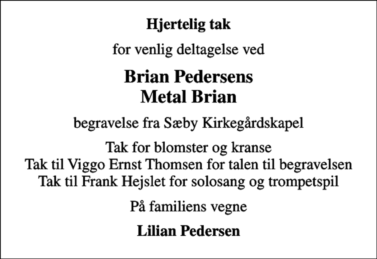 <p>Hjertelig tak<br />for venlig deltagelse ved<br />Brian Pedersens Metal Brian<br />begravelse fra Sæby Kirkegårdskapel<br />Tak for blomster og kranse Tak til Viggo Ernst Thomsen for talen til begravelsen Tak til Frank Hejslet for solosang og trompetspil<br />På familiens vegne<br />Lilian Pedersen</p>