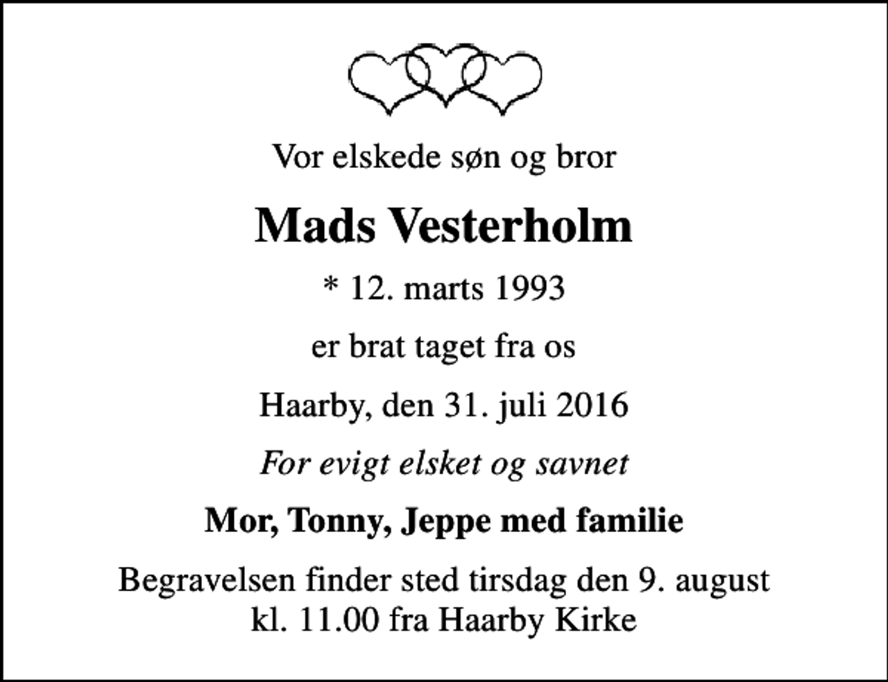 <p>Vor elskede søn og bror<br />Mads Vesterholm<br />* 12. marts 1993<br />er brat taget fra os<br />Haarby, den 31. juli 2016<br />For evigt elsket og savnet<br />Mor, Tonny, Jeppe med familie<br />Begravelsen finder sted tirsdag den 9. august kl. 11.00 fra Haarby Kirke</p>