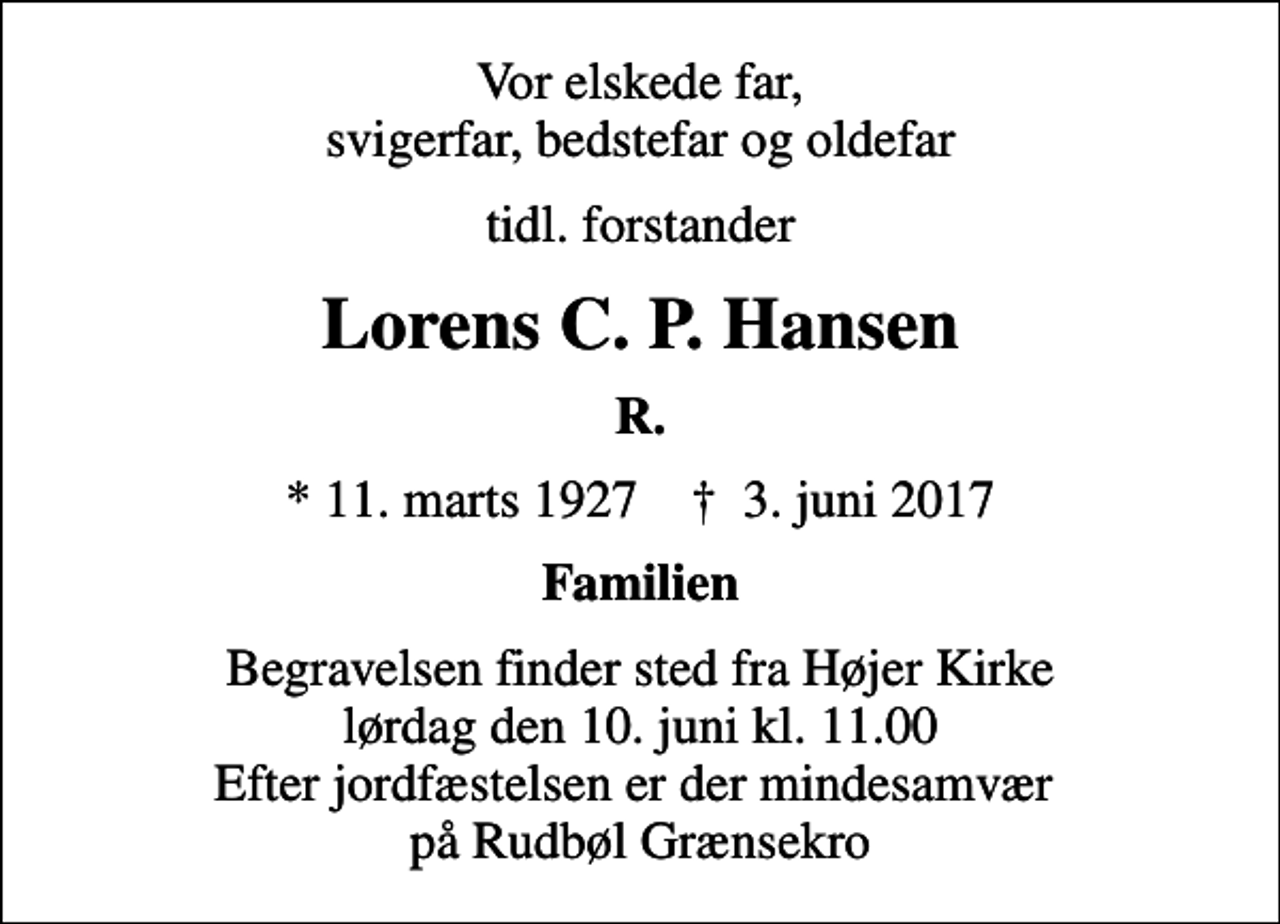 <p>Vor elskede far, svigerfar, bedstefar og oldefar<br />tidl. forstander<br />Lorens C. P. Hansen<br />R.<br />* 11. marts 1927 ✝ 3. juni 2017<br />Familien<br />Begravelsen finder sted fra Højer Kirke lørdag den 10. juni kl. 11.00 Efter jordfæstelsen er der mindesamvær på Rudbøl Grænsekro</p>