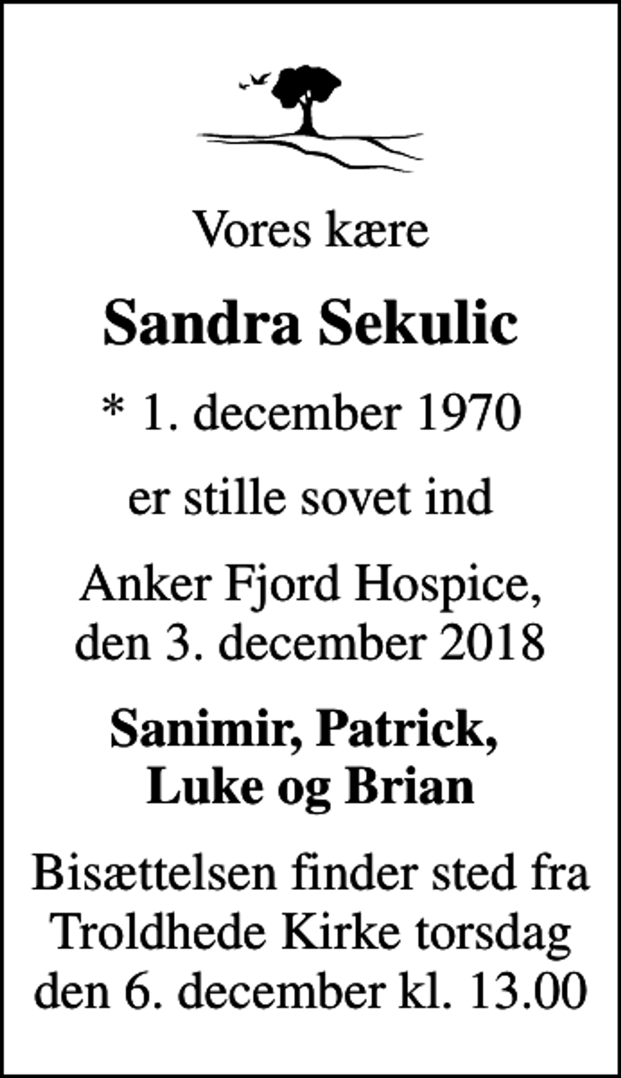 <p>Vores kære<br />Sandra Sekulic<br />* 1. december 1970<br />er stille sovet ind<br />Anker Fjord Hospice, den 3. december 2018<br />Sanimir, Patrick, Luke og Brian<br />Bisættelsen finder sted fra Troldhede Kirke torsdag den 6. december kl. 13.00</p>