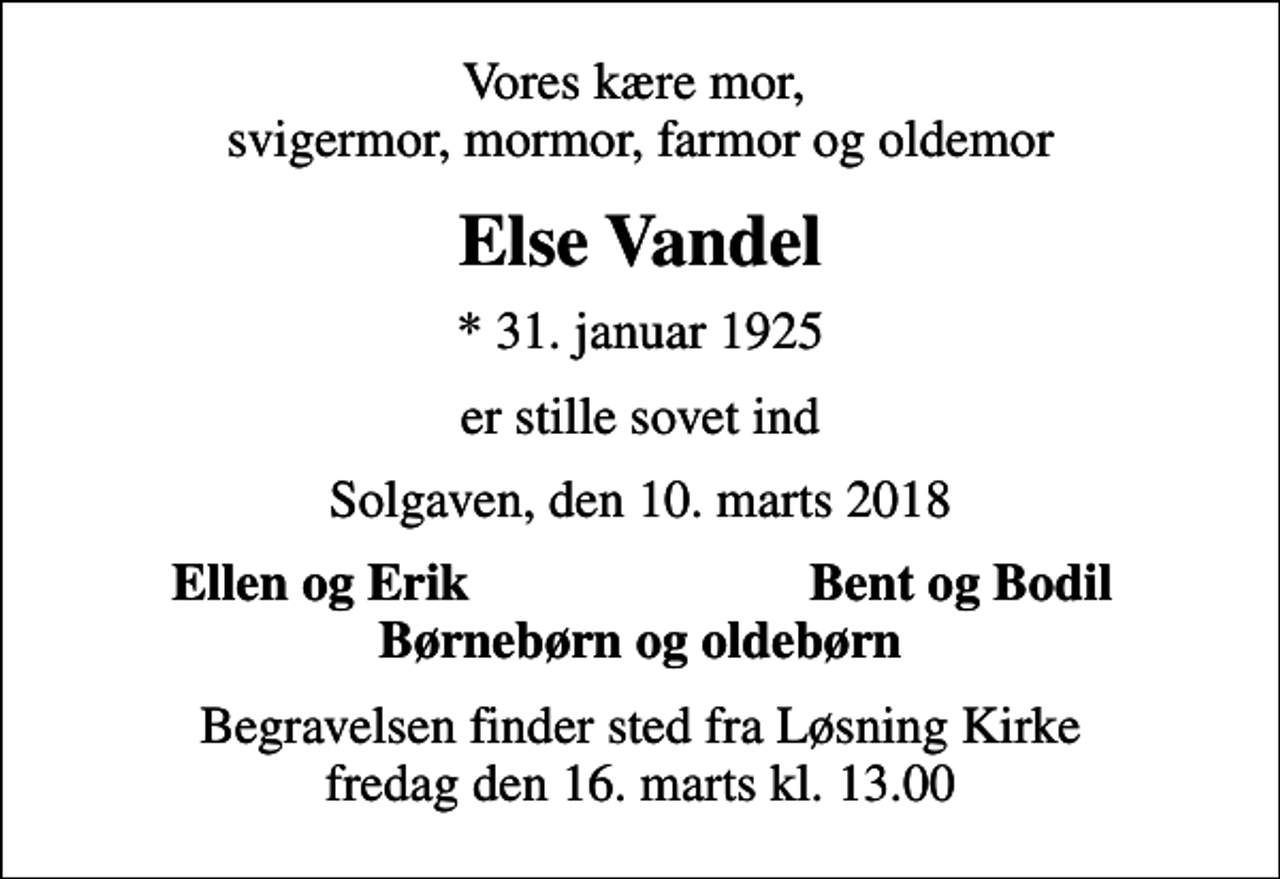 <p>Vores kære mor, svigermor, mormor, farmor og oldemor<br />Else Vandel<br />* 31. januar 1925<br />er stille sovet ind<br />Solgaven, den 10. marts 2018<br />Ellen og Erik<br />Bent og Bodil<br />Begravelsen finder sted fra Løsning Kirke fredag den 16. marts kl. 13.00</p>